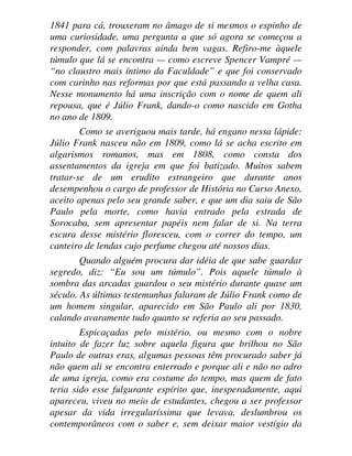 1841 para cá, trouxeram no âmago de si mesmos o espinho de
uma curiosidade, uma pergunta a que só agora se começou a
responder, com palavras ainda bem vagas. Refiro-me àquele
túmulo que lá se encontra — como escreve Spencer Vampré —
“no claustro mais íntimo da Faculdade” e que foi conservado
com carinho nas reformas por que está passando a velha casa.
Nesse monumento há uma inscrição com o nome de quem ali
repousa, que é Júlio Frank, dando-o como nascido em Gotha
no ano de 1809.
Como se averiguou mais tarde, há engano nessa lápide:
Júlio Frank nasceu não em 1809, como lá se acha escrito em
algarismos romanos, mas em 1808, como consta dos
assentamentos da igreja em que foi batizado. Muitos sabem
tratar-se de um erudito estrangeiro que durante anos
desempenhou o cargo de professor de História no Curso Anexo,
aceito apenas pelo seu grande saber, e que um dia saiu de São
Paulo pela morte, como havia entrado pela estrada de
Sorocaba, sem apresentar papéis nem falar de si. Na terra
escura desse mistério floresceu, com o correr do tempo, um
canteiro de lendas cujo perfume chegou até nossos dias.
Quando alguém procura dar idéia de que sabe guardar
segredo, diz: “Eu sou um túmulo”. Pois aquele túmulo à
sombra das arcadas guardou o seu mistério durante quase um
século. As últimas testemunhas falaram de Júlio Frank como de
um homem singular, aparecido em São Paulo ali por 1830,
calando avaramente tudo quanto se referia ao seu passado.
Espicaçadas pelo mistério, ou mesmo com o nobre
intuito de fazer luz sobre aquela figura que brilhou no São
Paulo de outras eras, algumas pessoas têm procurado saber já
não quem ali se encontra enterrado e porque ali e não no adro
de uma igreja, como era costume do tempo, mas quem de fato
teria sido esse fulgurante espírito que, inesperadamente, aqui
apareceu, viveu no meio de estudantes, chegou a ser professor
apesar da vida irregularíssima que levava, deslumbrou os
contemporâneos com o saber e, sem deixar maior vestígio da
 