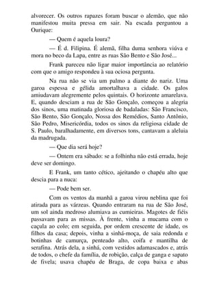 alvorecer. Os outros rapazes foram buscar o alemão, que não
manifestou muita pressa em sair. Na escada perguntou a
Ourique:
— Quem é aquela loura?
— É d. Filipina. É alemã, filha duma senhora viúva e
mora no beco da Lapa, entre as ruas São Bento e São José...
Frank pareceu não ligar maior importância ao relatório
com que o amigo respondeu à sua ociosa pergunta.
Na rua não se via um palmo a diante do nariz. Uma
garoa espessa e gélida amortalhava a cidade. Os galos
amiudavam alegremente pelos quintais. O horizonte amarelava.
E, quando desciam a rua de São Gonçalo, começou a alegria
dos sinos, uma matinada gloriosa de badaladas: São Francisco,
São Bento, São Gonçalo, Nossa dos Remédios, Santo Antônio,
São Pedro, Misericórdia, todos os sinos da religiosa cidade de
S. Paulo, baralhadamente, em diversos tons, cantavam a aleluia
da madrugada.
— Que dia será hoje?
— Ontem era sábado: se a folhinha não está errada, hoje
deve ser domingo.
E Frank, um tanto cético, ajeitando o chapéu alto que
descia para a nuca:
— Pode bem ser.
Com os ventos da manhã a garoa virou neblina que foi
atirada para as várzeas. Quando entraram na rua de São José,
um sol ainda medroso alumiava as cumieiras. Magotes de fiéis
passavam para as missas. À frente, vinha a mucama com o
caçula ao colo; em seguida, por ordem crescente de idade, os
filhos da casa; depois, vinha a sinhá-moça, de saia redonda e
botinhas de camurça, penteado alto, coifa e mantilha de
serafina. Atrás dela, a sinhá, com vestidos adamascados e, atrás
de todos, o chefe da família, de robição, calça de ganga e sapato
de fivela; usava chapéu de Braga, de copa baixa e abas
 
