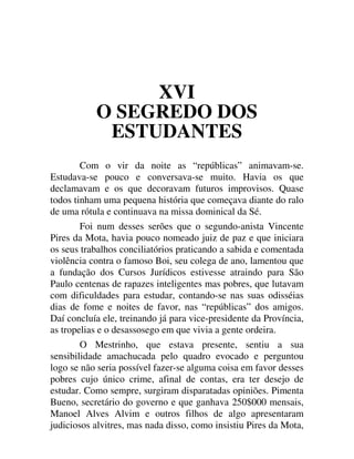 XVI
O SEGREDO DOS
ESTUDANTES
Com o vir da noite as “repúblicas” animavam-se.
Estudava-se pouco e conversava-se muito. Havia os que
declamavam e os que decoravam futuros improvisos. Quase
todos tinham uma pequena história que começava diante do ralo
de uma rótula e continuava na missa dominical da Sé.
Foi num desses serões que o segundo-anista Vincente
Pires da Mota, havia pouco nomeado juiz de paz e que iniciara
os seus trabalhos conciliatórios praticando a sabida e comentada
violência contra o famoso Boi, seu colega de ano, lamentou que
a fundação dos Cursos Jurídicos estivesse atraindo para São
Paulo centenas de rapazes inteligentes mas pobres, que lutavam
com dificuldades para estudar, contando-se nas suas odisséias
dias de fome e noites de favor, nas “repúblicas” dos amigos.
Daí concluía ele, treinando já para vice-presidente da Província,
as tropelias e o desassosego em que vivia a gente ordeira.
O Mestrinho, que estava presente, sentiu a sua
sensibilidade amachucada pelo quadro evocado e perguntou
logo se não seria possível fazer-se alguma coisa em favor desses
pobres cujo único crime, afinal de contas, era ter desejo de
estudar. Como sempre, surgiram disparatadas opiniões. Pimenta
Bueno, secretário do governo e que ganhava 250$000 mensais,
Manoel Alves Alvim e outros filhos de algo apresentaram
judiciosos alvitres, mas nada disso, como insistiu Pires da Mota,
 