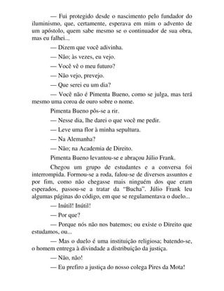 — Fui protegido desde o nascimento pelo fundador do
iluminismo, que, certamente, esperava em mim o advento de
um apóstolo, quem sabe mesmo se o continuador de sua obra,
mas eu falhei...
— Dizem que você adivinha.
— Não; às vezes, eu vejo.
— Você vê o meu futuro?
— Não vejo, prevejo.
— Que serei eu um dia?
— Você não é Pimenta Bueno, como se julga, mas terá
mesmo uma coroa de ouro sobre o nome.
Pimenta Bueno pôs-se a rir.
— Nesse dia, lhe darei o que você me pedir.
— Leve uma flor à minha sepultura.
— Na Alemanha?
— Não; na Academia de Direito.
Pimenta Bueno levantou-se e abraçou Júlio Frank.
Chegou um grupo de estudantes e a conversa foi
interrompida. Formou-se a roda, falou-se de diversos assuntos e
por fim, como não chegasse mais ninguém dos que eram
esperados, passou-se a tratar da “Bucha”. Júlio Frank leu
algumas páginas do código, em que se regulamentava o duelo...
— Inútil! Inútil!
— Por que?
— Porque nós não nos batemos; ou existe o Direito que
estudamos, ou...
— Mas o duelo é uma instituição religiosa; batendo-se,
o homem entrega à divindade a distribuição da justiça.
— Não, não!
— Eu prefiro a justiça do nosso colega Pires da Mota!
 