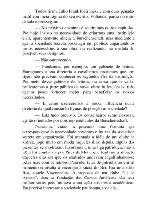Todos riram. Júlio Frank foi à mesa e com duas penadas
inutilizou meia página do seu escrito. Voltando, parou no meio
da sala e prosseguiu:
— No próximo encontro discutiremos outros capítulos.
Por hoje insisto na necessidade de criarmos uma instituição
civil, aparentemente alheia à Burschenschaft, mas mediante a
qual a sociedade secreta possa agir em público, angariando os
meios necessários à sua obra, ou realizando, na medida do
possível, seus desígnios.
— Não compreendo.
— Fundamos, por exemplo, um gabinete de leitura.
Entregamos a sua diretoria a cavalheiros prestantes que, em
rigor, não precisam conhecer os segundos fins da instituição.
Por meio desse gabinete de leitura, ou coisa que o valha,
realizaremos a parte pública de nossa obra: bailes, festas, tudo
quanto possa fornecer meios para beneficiar os nossos
necessitados.
— E como exerceremos a nossa influência numa
diretoria da qual constarão figuras de posição na sociedade?
— Está tudo previsto. Os conselheiros serão nossos e
agirão orientados por dois representantes da Burschenschaft.
Passou-se, então, a procurar uma fórmula que
correspondesse às necessidade presentes e futuras da sociedade
secreta em organização. Foi aventada a idéia de um clube de
xadrez, jogo muito em moda naqueles dias; depois, alguns dos
presentes se mostraram favoráveis a uma liga patriótica, mas a
idéia foi combatida por Pires da Mota, que lembrou a situação
daqueles dias em que os exaltados andavam engalfinhando-se
pelas ruas com os reinóis. Para ele, falar de patriotismo em tal
momento equivalia a encorajar a súcia do Boi. Era uma idéia
fixa, aquele Vasconcelos. A proposta de um clube “11 de
Agosto”, data da fundação dos Cursos Jurídicos, não teve
melhor sorte, pois limitava a sua ação aos meios acadêmicos.
Era preciso interessar a sociedade paulistana, toda ela.
 
