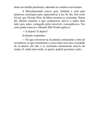 donas da família paulistana, aderindo ao caridoso movimento.
A Burschenschaft estava, pois, fundada e com uma
poderosa associação para representá-la à luz do dia. Seu êxito
foi tal, que Vicente Pires da Mota mostrou-se assustado. Numa
das últimas reuniões a que compareceu, pôs-se a andar dum
lado para outro, esmagado pelas possíveis conseqüências. Em
certo ponto estacou e olhando Júlio Frank argüiu-o:
— E depois? E depois?
O alemão respondeu:
— Os que estiverem na Academia continuarão a obra de
assistência; os que terminarem o curso terão nela uma sociedade
de ex-alunos, tão útil, e se auxiliarão mutuamente através do
tempo. E, ainda mais tarde, se quiser, poderá governar o país...
 