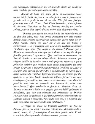 sua passagem, extinguiu-se aos 33 anos de idade, em razão de
uma conduta que valia por lento suicídio.
Apesar de tudo, seu nome já se ia alastrando pelos
meios intelectuais do país e, se não fora a morte prematura,
grande relevo poderia ter alcançado. Não foi sem justiça,
portanto, que o dr. Tomaz José Pinto Serqueira, sócio efetivo
do Instituto Histórico do Rio de Janeiro, lhe fez em sessão
solene, poucos dias depois de sua morte, este elogio fúnebre:
“O nome que agora me resta é o de um mancebo morto
na flor dos anos, mas cuja breve passagem por este mundo
deixou para sempre recordações saudosas; quero falar do sr.
Júlio Frank. Quem era ele? Eu e os que no Brasil o
conheceram — o ignoramos. Era esse o seu verdadeiro nome?
Cuidamos que não. Que terra o viu nascer? Parece que a
Alemanha, mas não se sabe que parte dessa vasta região. A que
família pertencia? Ignora-se. Que motivos o trouxeram ao
Brasil? Ainda a mesma obscuridade. Sabemos apenas que
chegou ao Rio de Janeiro sem o mais pequeno recurso; e que o
primeiro carinho que recebeu nesta terra hospitaleira foi uma
ordem de prisão e sua primeira morada a fortaleza da Lage; e
isso por uma queixa que dele deu o comandante do navio que o
havia conduzido. Também Epiteto encontrou um senhor que lhe
quebrou as pernas. Tendo obtido sua soltura, foi servir em uma
estalagem. Quem diria, srs., ao ver esse mancebo reduzido a tal
penúria, que nele se escondia um homem do mais raro
merecimento? Que conhecia a fundo as línguas vivas da
Europa e mesmo o latim e o grego; que era hábil geômetra e
metafísico, que não era hóspede nos princípios de Direito
Público e nos do Romano e que tinha perfeito conhecimento da
História antiga e moderna. Pois tudo isso era, e o homem que
tudo isso sabia era caixeiro de uma estalagem!”
O elogio do sócio do Instituto Histórico do Rio de
Janeiro prossegue com o mesmo entusiasmo. Reproduzindo o
trecho acima, só o fizemos para demonstrar quanto Júlio Frank
era admirado e ignorado ainda no ano em que morreu.
 