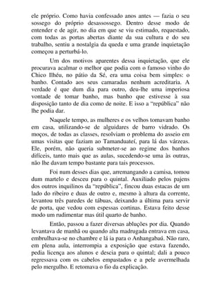 ele próprio. Como havia confessado anos antes — fazia o seu
sossego do próprio desassossego. Dentro desse modo de
entender e de agir, no dia em que se viu estimado, requestado,
com todas as portas abertas diante da sua cultura e do seu
trabalho, sentiu a nostalgia da queda e uma grande inquietação
começou a perturbá-lo.
Um dos motivos aparentes dessa inquietação, que ele
procurava acalmar o melhor que podia com o famoso vinho do
Chico Ilhéu, no pátio da Sé, era uma coisa bem simples: o
banho. Contado aos seus camaradas nenhum acreditaria. A
verdade é que dum dia para outro, deu-lhe uma imperiosa
vontade de tomar banho, mas banho que estivesse à sua
disposição tanto de dia como de noite. E isso a “república” não
lhe podia dar.
Naquele tempo, as mulheres e os velhos tomavam banho
em casa, utilizando-se de alguidares de barro vidrado. Os
moços, de todas as classes, resolviam o problema do asseio em
umas visitas que faziam ao Tamanduateí, para lá das várzeas.
Ele, porém, não queria submeter-se ao regime dos banhos
difíceis, tanto mais que as aulas, sucedendo-se uma às outras,
não lhe davam tempo bastante para tais processos.
Foi num desses dias que, arremangando a camisa, tomou
dum martelo e desceu para o quintal. Auxiliado pelos pajens
dos outros inquilinos da “república”, fincou duas estacas de um
lado do ribeiro e duas de outro e, mesmo à altura da corrente,
levantou três paredes de tábuas, deixando a última para servir
de porta, que vedou com espessas cortinas. Estava feito desse
modo um rudimentar mas útil quarto de banho.
Então, passou a fazer diversas abluções por dia. Quando
levantava de manhã ou quando alta madrugada entrava em casa,
embrulhava-se no chambre e lá ia para o Anhangabaú. Não raro,
em plena aula, interrompia a exposição que estava fazendo,
pedia licença aos alunos e descia para o quintal; dali a pouco
regressava com os cabelos empastados e a pele avermelhada
pelo mergulho. E retomava o fio da explicação.
 
