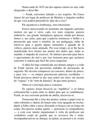 Numa tarde de 1833 um dos rapazes entrou na sala, todo
afogueado, e disse-lhe:
— Frank, estivemos falando a seu respeito. No Curso
Anexo há um lugar de professor de História e ninguém melhor
do que você poderá preenchê-lo. Que diz a isso?
Ele agradeceu a lembrança, sem entusiasmo.
Estava atravessando no momento um daqueles períodos
mornos em que o vício, cada vez mais exigente, parecia
embotá-lo; sua grande inteligência aparecia velada por densos
fumos e, nas aulas, para que a palavra retomasse o brilho e a
persuassão que eram o mistério da sua pedagogia, tinha de
retirar-se para o quarto alguns momentos e quando de lá
voltava, parecia mais animado. Por esse tempo, já se lhe havia
manifestado leve tremor nas pontas dos dedos que, todas as
manhãs, o impedia de escrever. Os íntimos previam para breve
o agravamento do mal e por isso instaram para que aceitasse
concorrer à cadeira que fácil lhe seria conquistar.
A idéia foi logo comunicada aos demais amigos e a roda
de Frank iniciou um persistente trabalho de persuassão, de
sugestão. Ele deveria comparecer ao concurso, dentro de pouco,
e para isso — os amigos procuravam palavras escolhidas —
Frank precisava abster-se das suas noites em claro. até mesmo
do “cognac” e do “rum da Jamaica” de que tanto gostava.
Abriu-se a inscrição para o concurso.
Os rapazes foram buscá-lo na “república” e só faltou
colocarem-lhe a pena entre os dedos para que se candidatasse.
Frank, no seu crescente período de abulia, inscreveu-se.
Trouxeram-lhe a lista dos pontos; tomou o papel com as
mãos trêmulas e, depois de lançar uma vista apagada no escrito,
depôs a folha sobre a mesa, deixando os braços cair ao longo do
corpo. Era preciso acabar aquilo — pensaram os companheiros
— e com esse intuito organizaram à volta do professor um
verdadeiro corpo de guarda que se revezava dia e noite.
Acompanhavam-no ao almoço, ao jantar, ao passeio e às visitas
 
