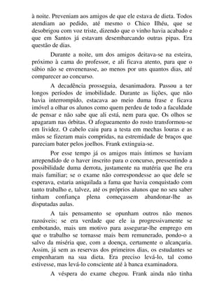à noite. Preveniam aos amigos de que ele estava de dieta. Todos
atendiam ao pedido, até mesmo o Chico Ilhéu, que se
desobrigou com voz triste, dizendo que o vinho havia acabado e
que em Santos já estavam desembarcando outras pipas. Era
questão de dias.
Durante a noite, um dos amigos deitava-se na esteira,
próximo à cama do professor, e ali ficava atento, para que o
sábio não se envenenasse, ao menos por uns quantos dias, até
comparecer ao concurso.
A decadência prosseguia, desanimadora. Passou a ter
longos períodos de imobilidade. Durante as lições, que não
havia interrompido, estacava ao meio duma frase e ficava
imóvel a olhar os alunos como quem perdeu de todo a faculdade
de pensar e não sabe que ali está, nem para que. Os olhos se
apagaram nas órbitas. O afogueamento do rosto transformou-se
em lividez. O cabelo caiu para a testa em mechas louras e as
mãos se fizeram mais compridas, na estremidade de braços que
pareciam bater pelos joelhos. Frank extinguia-se.
Por esse tempo já os amigos mais íntimos se haviam
arrependido de o haver inscrito para o concurso, pressentindo a
possibilidade duma derrota, justamente na matéria que lhe era
mais familiar; se o exame não correspondesse ao que dele se
esperava, estaria aniquilada a fama que havia conquistado com
tanto trabalho e, talvez, até os próprios alunos que no seu saber
tinham confiança plena começassem abandonar-lhe as
disputadas aulas.
A tais pensamento se opunham outros não menos
razoáveis; se era verdade que ele ia progressivamente se
embotando, mais um motivo para assegurar-lhe emprego em
que o trabalho se tornasse mais bem remunerado, pondo-o a
salvo da miséria que, com a doença, certamente o alcançaria.
Assim, já sem as reservas dos primeiros dias, os estudantes se
empenharam na sua dieta. Era preciso levá-lo, tal como
estivesse, mas levá-lo consciente até à banca examinadora.
A véspera do exame chegou. Frank ainda não tinha
 