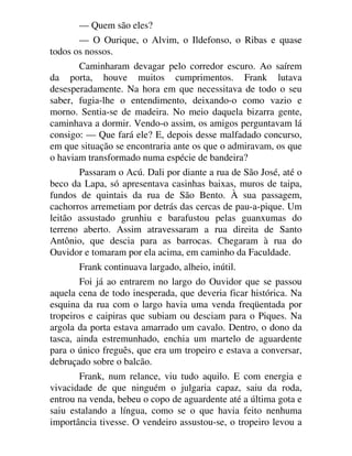 — Quem são eles?
— O Ourique, o Alvim, o Ildefonso, o Ribas e quase
todos os nossos.
Caminharam devagar pelo corredor escuro. Ao saírem
da porta, houve muitos cumprimentos. Frank lutava
desesperadamente. Na hora em que necessitava de todo o seu
saber, fugia-lhe o entendimento, deixando-o como vazio e
morno. Sentia-se de madeira. No meio daquela bizarra gente,
caminhava a dormir. Vendo-o assim, os amigos perguntavam lá
consigo: — Que fará ele? E, depois desse malfadado concurso,
em que situação se encontraria ante os que o admiravam, os que
o haviam transformado numa espécie de bandeira?
Passaram o Acú. Dali por diante a rua de São José, até o
beco da Lapa, só apresentava casinhas baixas, muros de taipa,
fundos de quintais da rua de São Bento. À sua passagem,
cachorros arremetiam por detrás das cercas de pau-a-pique. Um
leitão assustado grunhiu e barafustou pelas guanxumas do
terreno aberto. Assim atravessaram a rua direita de Santo
Antônio, que descia para as barrocas. Chegaram à rua do
Ouvidor e tomaram por ela acima, em caminho da Faculdade.
Frank continuava largado, alheio, inútil.
Foi já ao entrarem no largo do Ouvidor que se passou
aquela cena de todo inesperada, que deveria ficar histórica. Na
esquina da rua com o largo havia uma venda freqüentada por
tropeiros e caipiras que subiam ou desciam para o Piques. Na
argola da porta estava amarrado um cavalo. Dentro, o dono da
tasca, ainda estremunhado, enchia um martelo de aguardente
para o único freguês, que era um tropeiro e estava a conversar,
debruçado sobre o balcão.
Frank, num relance, viu tudo aquilo. E com energia e
vivacidade de que ninguém o julgaria capaz, saiu da roda,
entrou na venda, bebeu o copo de aguardente até a última gota e
saiu estalando a língua, como se o que havia feito nenhuma
importância tivesse. O vendeiro assustou-se, o tropeiro levou a
 