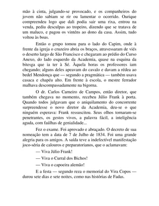 mão à cinta, julgando-se provocado, e os companheiros do
jovem não sabiam se rir ou lamentar o ocorrido. Ourique
compreendeu logo que dali podia sair uma rixa, entrou na
venda, pediu desculpas ao tropeiro, dizendo que se tratava de
um maluco, e pagou os vinténs ao dono da casa. Assim, tudo
voltou às boas.
Então o grupo tomou para o lado do Capim, onde à
frente da igreja o cruzeiro abria os braços, atravessaram de viés
o deserto largo de São Francisco e chegaram ao prédio do Curso
Anexo, do lado esquerdo da Academia, quase na esquina da
bitesga que ia ter à Sé. Àquela horas os professores iam
chegando; alguns deles apeavam do cavalo e davam a rédea ao
bedel Mendonça que — segundo a pragmática — também usava
casaca e chapéu alto. Em frente à escola, o mestre ferrador
malhava descompassadamente na bigorna.
O dr. Carlos Carneiro de Campos, então diretor, que
também chegava no momento, recebeu Júlio Frank à porta.
Quando todos julgavam que o aniquilamento do concorrente
surpreendesse o novo diretor da Academia, deu-se o que
ninguém esperava: Frank ressuscitou. Seus olhos tornaram-se
penetrantes, os gestos vivos, a palavra fácil, a inteligência
aguda, com faúlhas de genialidade...
Fez o exame. Foi aprovado e abraçado. O decreto de sua
nomeação tem a data de 7 de Julho de 1834. Foi uma grande
alegria para os amigos. A saída teve a indefectível manifestação
joco-séria de calouros e preparatorianos, que o aclamavam:
— Viva Júlio Frank!
— Viva o Curral dos Bichos!
— Viva o capoeira alemão!
E a festa — segundo reza o memorial do Vira Copos —
durou sete dias e sete noites, como nas histórias de Fadas.
 