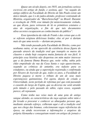 Quase um século depois, em 1935, um jornalista carioca
escreveu em artigo de fundo, e assinou, que: “no saguão do
antigo edifício da Faculdade de Direito de São Paulo existe um
único túmulo, que é o do judeu alemão, professor contratado de
História, organizador da “Burschenschaft” no Brasil. Durante
a revolução de 1930, esse túmulo foi misteriosamente violado,
ao que dizem, para retirarem de lá os primitivos estatutos e
atas de organização, a fim de que tais documentos
ultra-secretos escapassem ao conhecimento do público”.
Essa ignorância da vida de Frank e das coisas que a ele
se referem originou deliciosas lendas; elas só por si dariam
mais do que uma novela — dariam um poema.
Não tendo passado pela Faculdade de Direito, como por
nenhuma outra, só me apercebi da existência dessa figura do
passado através da tradição oral que transpôs os muros do
claustro e ainda hoje exaspera muita fantasia de voo fácil. A
princípio essa história não despertou em mim maior interesse
que a da famosa Dama Branca que, noite velha, subia pelo
chão empedrado da rua da Casa Santa e cujo aparecimento,
segundo as crônicas de antanho, era nefasto para os
estudantes, ou ainda que a superstição registrada e confirmada
por Álvares de Azevedo de que, todos os anos, a Faculdade de
Direito pagava à morte o tributo de um de seus mais
esperançosos quintanistas. Foi agora, depois de criada a
Universidade, neste período de reformas por que está passando
o casarão do largo do Capim, que eu deveras me senti atraído
pelo túmulo e pelo passado do sábio, cujos ossos, segundo
parece, ali repousam.
Como tenho nas veias mais de uma gota de antigo
sangue alemão, as características da raça agiram sobre mim e
fui levado a procurar e conhecer as abnegadas pessoas que,
mediante aturado esforço, colheram aqui e ali a tradição oral
que nos chega das brumas, colecionaram vagas referências da
época, ou ainda recorreram a informações e arquivos da
própria Alemanha e conseguiram reunir em artigos de jornais e
 