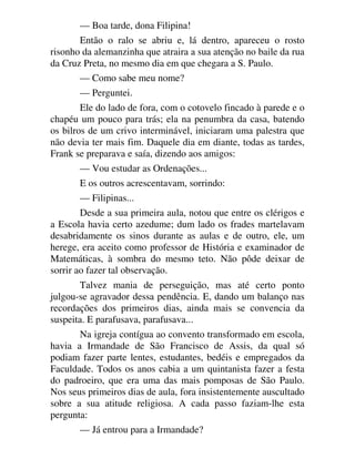 — Boa tarde, dona Filipina!
Então o ralo se abriu e, lá dentro, apareceu o rosto
risonho da alemanzinha que atraira a sua atenção no baile da rua
da Cruz Preta, no mesmo dia em que chegara a S. Paulo.
— Como sabe meu nome?
— Perguntei.
Ele do lado de fora, com o cotovelo fincado à parede e o
chapéu um pouco para trás; ela na penumbra da casa, batendo
os bilros de um crivo interminável, iniciaram uma palestra que
não devia ter mais fim. Daquele dia em diante, todas as tardes,
Frank se preparava e saía, dizendo aos amigos:
— Vou estudar as Ordenações...
E os outros acrescentavam, sorrindo:
— Filipinas...
Desde a sua primeira aula, notou que entre os clérigos e
a Escola havia certo azedume; dum lado os frades martelavam
desabridamente os sinos durante as aulas e de outro, ele, um
herege, era aceito como professor de História e examinador de
Matemáticas, à sombra do mesmo teto. Não pôde deixar de
sorrir ao fazer tal observação.
Talvez mania de perseguição, mas até certo ponto
julgou-se agravador dessa pendência. E, dando um balanço nas
recordações dos primeiros dias, ainda mais se convencia da
suspeita. E parafusava, parafusava...
Na igreja contígua ao convento transformado em escola,
havia a Irmandade de São Francisco de Assis, da qual só
podiam fazer parte lentes, estudantes, bedéis e empregados da
Faculdade. Todos os anos cabia a um quintanista fazer a festa
do padroeiro, que era uma das mais pomposas de São Paulo.
Nos seus primeiros dias de aula, fora insistentemente auscultado
sobre a sua atitude religiosa. A cada passo faziam-lhe esta
pergunta:
— Já entrou para a Irmandade?
 