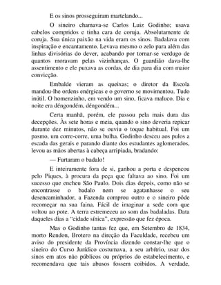 E os sinos prosseguiram martelando...
O sineiro chamava-se Carlos Luiz Godinho; usava
cabelos compridos e tinha cara de coruja. Absolutamente de
coruja. Sua única paixão na vida eram os sinos. Badalava com
inspiração e encantamento. Levava mesmo o zelo para além das
linhas divisórias do dever, acabando por tornar-se verdugo de
quantos moravam pelas vizinhanças. O guardião dava-lhe
assentimento e ele puxava as cordas, de dia para dia com maior
convicção.
Embalde vieram as queixas; o diretor da Escola
mandou-lhe ordens enérgicas e o governo se movimentou. Tudo
inútil. O homenzinho, em vendo um sino, ficava maluco. Dia e
noite era déngondém, déngondém...
Certa manhã, porém, ele passou pela mais dura das
decepções. Às sete horas e meia, quando o sino deveria repicar
durante dez minutos, não se ouviu o toque habitual. Foi um
pasmo, um corre-corre, uma bulha. Godinho desceu aos pulos a
escada das gerais e parando diante dos estudantes aglomerados,
levou as mãos abertas à cabeça arripiada, bradando:
— Furtaram o badalo!
E inteiramente fora de si, ganhou a porta e despencou
pelo Piques, à procura da peça que faltava ao sino. Foi um
sucesso que encheu São Paulo. Dois dias depois, como não se
encontrasse o badalo nem se agatanhasse o seu
desencaminhador, a Fazenda comprou outro e o sineiro pôde
recomeçar na sua faina. Fácil de imaginar a sede com que
voltou ao pote. A terra estremeceu ao som das badaladas. Data
daqueles dias a “cidade sínica”, expressão que fez época.
Mas o Godinho tantas fez que, em Setembro de 1834,
morto Rendon, Brotero na direção da Faculdade, recebeu um
aviso do presidente da Província dizendo constar-lhe que o
sineiro do Curso Jurídico costumava, a seu arbítrio, usar dos
sinos em atos não públicos ou próprios do estabelecimento, e
recomendava que tais abusos fossem coibidos. A verdade,
 