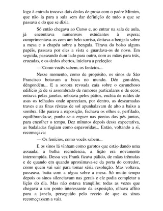 logo à entrada trocava dois dedos de prosa com o padre Mimim,
que não ia para a sala sem dar definição de tudo o que se
passava e do que se dizia.
Só então chegava ao Curso e, ao entrar na sala de aula,
já encontrava numerosos estudantes à espera;
cumprimentava-os com um belo sorriso, deitava a bengala sobre
a mesa e o chapéu sobre a bengala. Tirava do bolso alguns
papéis, passava por eles a vista e guardava-os de novo. Em
seguida, passeando dum lado para outro, com as mãos para trás,
cruzadas, e os dedos abertos, iniciava a preleção:
— Como vocês sabem, os fenícios...
Nesse momento, como de propósito, os sinos de São
Francisco botavam a boca no mundo. Dén gon-dém,
déngondém... E a sonora revoada caía sobre o carunchoso
edifício já de si assombrado de rumores particulares e de ecos;
entrava pelas janelas, reboava pelos pátios, enchia de ruídos de
asas os telhados onde apareciam, por dentro, as descarnadas
traves e as finas résteas de sol apunhalavam de alto a baixo a
sombra. Ele parava a exposição, fechava os olhos e, perfilado,
equilibrando-se, punha-se a erguer nas pontas dos pés juntos,
para encolher o tempo. Dez minutos depois dessa expectativa,
as badaladas fugiam como espavoridas... Então, voltando a si,
recomeçava:
— Os fenícios, como vocês sabem...
E os sinos lá vinham como garotos que estão dando uma
assuada; a bulha recrudescia, a lição era novamente
interrompida. Dessa vez Frank ficava pálido, de mãos trêmulas
e de quando em quando aproximava-se da porta do corredor,
como quem vai sair para tomar séria resolução. Mas voltava,
passeava, batia com a régua sobre a mesa. Só muito tempo
depois os sinos silenciavam nas gerais e ele podia completar a
lição do dia. Mas não estava tranqüilo; todas as vezes que
chegava a um ponto interessante da exposição, olhava aflito
para a janela, perseguido pelo receio de que os sinos
recomeçassem a vaia.
 