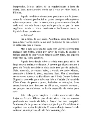 inesperados. Muitas uniões só se regularizavam à hora da
morte. Esse, naturalmente, devia ser o caso de Júlio Frank e
Filipina.
Aquela manhã ele demorou-se pouco na casa da jovem.
Antes de retirar-se, porém, foi ao quarto contíguo e debruçou-se
sobre um pequeno catre de couro, com guardas muito altas, de
onde caía um véu branco que mais parecia um par de asas
angélicas. Abriu o tênue cortinado e inclinou-se sobre a
figurinha loura que dormia.
— Bárbara!
Era a filha, de dois anos. Acordou-a, disse-lhe bobices
para a fazer sorrir, mirou-se no azul puríssimo de seus olhos e
só então saiu para a Escola.
Mas a aula desse dia foi dada com visível esforço; uma
preleção sem brilho, quase por dever de ofício. E quando o
relógio grande da sala vizinha pingou as dez horas, não esperou
mais e foi-se. Tinha calafrios.
Àquela hora descia sobre a cidade uma garoa triste. O
largo estava molhado e deserto. A árvore que ficava mesmo à
porta da ferraria encolhia-se ainda mais nua que de ordinário.
Nela, amarrado, de cabeça baixa, o cavalo do padre Mimim,
contraído o hábito do dono, meditava Kant. Um só estudante
encostava-se à parede da Faculdade: era Hilário Gomes Barbosa
Nogueira, que toda gente sabia ter lido a História Universal de
César Cantu de ponta a ponta, inclusive as anotações. Seus
esquecimentos eram famosos, se ali estava, naquele momento,
era porque, naturalmente, se havia esquecido de voltar para
casa.
Saiu pela garoa. Aspirou o cheiro característico das
forjas da ferraria. Olhou para dentro dela e viu um menino
pendurado na correia do fole, a dançar que nem mangrizó.
Sentiu os pés de gelo e a cabeça a pegar fogo. Os calafrios se
repetiam com maior freqüência. E aquele desejo invencível de
deitar-se, de não pensar, de não falar com ninguém.
 