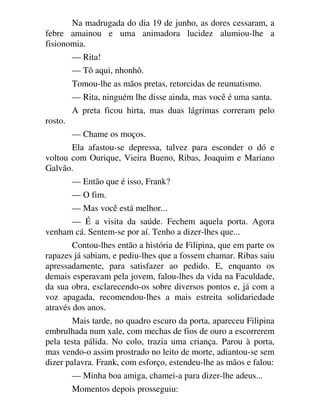 Na madrugada do dia 19 de junho, as dores cessaram, a
febre amainou e uma animadora lucidez alumiou-lhe a
fisionomia.
— Rita!
— Tô aqui, nhonhô.
Tomou-lhe as mãos pretas, retorcidas de reumatismo.
— Rita, ninguém lhe disse ainda, mas você é uma santa.
A preta ficou hirta, mas duas lágrimas correram pelo
rosto.
— Chame os moços.
Ela afastou-se depressa, talvez para esconder o dó e
voltou com Ourique, Vieira Bueno, Ribas, Joaquim e Mariano
Galvão.
— Então que é isso, Frank?
— O fim.
— Mas você está melhor...
— É a visita da saúde. Fechem aquela porta. Agora
venham cá. Sentem-se por aí. Tenho a dizer-lhes que...
Contou-lhes então a história de Filipina, que em parte os
rapazes já sabiam, e pediu-lhes que a fossem chamar. Ribas saiu
apressadamente, para satisfazer ao pedido. E, enquanto os
demais esperavam pela jovem, falou-lhes da vida na Faculdade,
da sua obra, esclarecendo-os sobre diversos pontos e, já com a
voz apagada, recomendou-lhes a mais estreita solidariedade
através dos anos.
Mais tarde, no quadro escuro da porta, apareceu Filipina
embrulhada num xale, com mechas de fios de ouro a escorrerem
pela testa pálida. No colo, trazia uma criança. Parou à porta,
mas vendo-o assim prostrado no leito de morte, adiantou-se sem
dizer palavra. Frank, com esforço, estendeu-lhe as mãos e falou:
— Minha boa amiga, chamei-a para dizer-lhe adeus...
Momentos depois prosseguiu:
 
