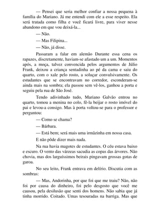 — Pensei que seria melhor confiar a nossa pequena à
família do Mariano. Já me entendi com ele a esse respeito. Ela
será tratada como filha e você ficará livre, para viver nesse
abandono em que vou deixá-la...
— Não.
— Mas Filipina...
— Não, já disse.
Passaram a falar em alemão Durante essa cena os
rapazes, discretamente, haviam-se afastado um a um. Momentos
após, a moça, talvez convencida pelos argumentos de Júlio
Frank, deixou a criança sentadinha ao pé da cama e saiu do
quarto, com o xale pelo rosto, a soluçar convulsivamente. Os
estudantes que se encontravam no corredor, esconderam-se
ainda mais na sombra; ela passou sem vê-los, ganhou a porta e
seguiu pela rua de São José.
Tendo adivinhado tudo, Mariano Galvão entrou no
quarto, tomou a menina no colo, fê-la beijar o rosto imóvel do
pai e levou-a consigo. Mas à porta voltou-se para o professor e
perguntou:
— Como se chama?
— Bárbara.
— Está bem; será mais uma irmãzinha em nossa casa.
E não pôde dizer mais nada.
Na rua havia magotes de estudantes. O céu estava baixo
e escuro. O vento das várzeas sacudia as copas das árvores. Não
chovia, mas dos larguíssimos beirais pingavam grossas gotas de
garoa.
No seu leito, Frank entrava em delírio. Discutia com as
sombras:
— Mas, Andorinha, por que foi que me traiu? Não, não
foi por causa do dinheiro, foi pelo desgosto que você me
causou, pela desilusão que senti dos homens. Não sabia que já
tinha morrido. Coitado. Umas tesouradas na barriga. Mas que
 