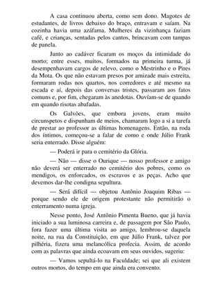 A casa continuou aberta, como sem dono. Magotes de
estudantes, de livros debaixo do braço, entravam e saíam. Na
cozinha havia uma azáfama. Mulheres da vizinhança faziam
café, e crianças, sentadas pelos cantos, brincavam com tampas
de panela.
Junto ao cadáver ficaram os moços da intimidade do
morto; entre esses, muitos, formados na primeira turma, já
desempenhavam cargos de relevo, como o Mestrinho e o Pires
da Mota. Os que não estavam presos por amizade mais estreita,
formaram rodas nos quartos, nos corredores e até mesmo na
escada e aí, depois das conversas tristes, passaram aos fatos
comuns e, por fim, chegaram às anedotas. Ouvíam-se de quando
em quando risotas abafadas.
Os Galvões, que embora jovens, eram muito
circunspetos e dispunham de meios, chamaram logo a si a tarefa
de prestar ao professor as últimas homenagens. Então, na roda
dos íntimos, começou-se a falar de como e onde Júlio Frank
seria enterrado. Disse alguém:
— Poderá ir para o cemitério da Glória.
— Não — disse o Ourique — nosso professor e amigo
não deverá ser enterrado no cemitério dos pobres, como os
mendigos, os enforcados, os escravos e as peças. Acho que
devemos dar-lhe condigna sepultura.
— Será difícil — objetou Antônio Joaquim Ribas —
porque sendo ele de origem protestante não permitirão o
enterramento numa igreja.
Nesse ponto, José Antônio Pimenta Bueno, que já havia
iniciado a sua luminosa carreira e, de passagem por São Paulo,
fora fazer uma última visita ao amigo, lembrou-se daquela
noite, na rua da Constituição, em que Júlio Frank, talvez por
pilhéria, fizera uma melancólica profecia. Assim, de acordo
com as palavras que ainda ecoavam em seus ouvidos, sugeriu:
— Vamos sepultá-lo na Faculdade; sei que ali existem
outros mortos, do tempo em que ainda era convento.
 