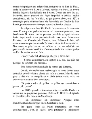 numa conspiração anti-miguelista, refugiou-se na ilha do Faial,
onde se casou com d. Ana Dabney, nascida em Paris, de nobre
família inglesa domiciliada em Boston. Como um seu tio, dr.
Mamede, fosse médico do Paço Imperial e pessoa muito
conceituada, não lhe foi difícil, ao que parece, obter, em 1827, a
nomeação para primeiro lente da Faculdade de Direito de São
Paulo, pelo mesmo decreto que nomeava Rendon diretor.
Sua figura encheu São Paulo durante cerca de quarenta
anos. Era o que se poderia chamar um homem espinhento, mas
boníssimo. No trato com as pessoas que dele se aproximavam
fazia logo sentir essa particularidade. As suas lutas com
Rendon, com Carneiro de Campos, com Baltazar Lisboa, até
mesmo com os presidentes da Província aí estão documentadas.
Nas austeras palavras de um ofício ou de um relatório ao
governo ele armava conflitos. Com os estudantes e empregados
da Escola, então, nem se fala.
Uma vez o bedel Mendonça chegou a dizer-lhe:
— Senhor conselheiro, eu suplico a v. exa. que não me
persiga; eu também sou maluco...
Essa versão de uma aduela de menos era corrente.
Dotado de exuberante verborragia, as suas lições eram
comícios que dividiam a classe em prós e contras. Mas do meio
para o fim ele se atrapalhava e dizia frases como esta, ao
descrever um amanhecer no campo:
“O gado a saltar de galho em galho; os passarinhos a
pastar pelo prado”.
Em 1846, quando o imperador esteve em São Paulo e a
Academia se preparava para recebê-lo, o dr. Brotero, dirigindo
os trabalhos, deu ordem ao Mendonça:
— Sr. imperador! Sr. imperador! Apague estas
mendoncinhas das paredes que o Garatuja aí vem!
Em quase todas as frases intercalava um “por
conseqüência”, que, às vezes, dava pitoresco e inesperado
 
