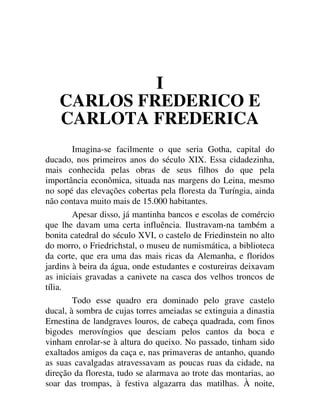 I
CARLOS FREDERICO E
CARLOTA FREDERICA
Imagina-se facilmente o que seria Gotha, capital do
ducado, nos primeiros anos do século XIX. Essa cidadezinha,
mais conhecida pelas obras de seus filhos do que pela
importância econômica, situada nas margens do Leina, mesmo
no sopé das elevações cobertas pela floresta da Turíngia, ainda
não contava muito mais de 15.000 habitantes.
Apesar disso, já mantinha bancos e escolas de comércio
que lhe davam uma certa influência. Ilustravam-na também a
bonita catedral do século XVI, o castelo de Friedinstein no alto
do morro, o Friedrichstal, o museu de numismática, a biblioteca
da corte, que era uma das mais ricas da Alemanha, e floridos
jardins à beira da água, onde estudantes e costureiras deixavam
as iniciais gravadas a canivete na casca dos velhos troncos de
tília.
Todo esse quadro era dominado pelo grave castelo
ducal, à sombra de cujas torres ameiadas se extinguia a dinastia
Ernestina de landgraves louros, de cabeça quadrada, com finos
bigodes merovíngios que desciam pelos cantos da boca e
vinham enrolar-se à altura do queixo. No passado, tinham sido
exaltados amigos da caça e, nas primaveras de antanho, quando
as suas cavalgadas atravessavam as poucas ruas da cidade, na
direção da floresta, tudo se alarmava ao trote das montarias, ao
soar das trompas, à festiva algazarra das matilhas. À noite,
 