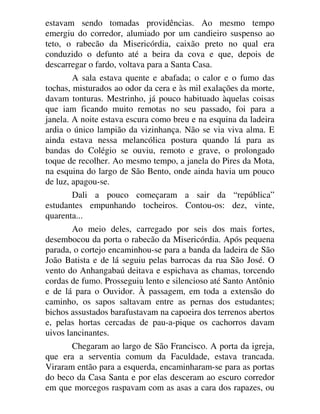 estavam sendo tomadas providências. Ao mesmo tempo
emergiu do corredor, alumiado por um candieiro suspenso ao
teto, o rabecão da Misericórdia, caixão preto no qual era
conduzido o defunto até a beira da cova e que, depois de
descarregar o fardo, voltava para a Santa Casa.
A sala estava quente e abafada; o calor e o fumo das
tochas, misturados ao odor da cera e às mil exalações da morte,
davam tonturas. Mestrinho, já pouco habituado àquelas coisas
que iam ficando muito remotas no seu passado, foi para a
janela. A noite estava escura como breu e na esquina da ladeira
ardia o único lampião da vizinhança. Não se via viva alma. E
ainda estava nessa melancólica postura quando lá para as
bandas do Colégio se ouviu, remoto e grave, o prolongado
toque de recolher. Ao mesmo tempo, a janela do Pires da Mota,
na esquina do largo de São Bento, onde ainda havia um pouco
de luz, apagou-se.
Dali a pouco começaram a sair da “república”
estudantes empunhando tocheiros. Contou-os: dez, vinte,
quarenta...
Ao meio deles, carregado por seis dos mais fortes,
desembocou da porta o rabecão da Misericórdia. Após pequena
parada, o cortejo encaminhou-se para a banda da ladeira de São
João Batista e de lá seguiu pelas barrocas da rua São José. O
vento do Anhangabaú deitava e espichava as chamas, torcendo
cordas de fumo. Prosseguiu lento e silencioso até Santo Antônio
e de lá para o Ouvidor. À passagem, em toda a extensão do
caminho, os sapos saltavam entre as pernas dos estudantes;
bichos assustados barafustavam na capoeira dos terrenos abertos
e, pelas hortas cercadas de pau-a-pique os cachorros davam
uivos lancinantes.
Chegaram ao largo de São Francisco. A porta da igreja,
que era a serventia comum da Faculdade, estava trancada.
Viraram então para a esquerda, encaminharam-se para as portas
do beco da Casa Santa e por elas desceram ao escuro corredor
em que morcegos raspavam com as asas a cara dos rapazes, ou
 