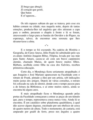 Zi braço que abraçô;
Zi coração que gostô,
Que bateu
E zi’squeceu...
Os três rapazes sabiam do que se tratava, pois esse era
hábito comum na cidade; mas naquela noite, depois de tantas
emoções, produzia-lhes tal angústia que eles atiraram a capa
para o ombro, puxaram o chapéu à frente e lá se foram,
atravessando o largo para as bandas do Ouvidor e do Piques, na
esperança, talvez, de encontrar uma serenata que lhes
desanuviasse a alma.
**
*
E o tempo se foi escoando. Na cadeira de História e
Geografia, do Curso Anexo, Júlio Frank foi substituído pelo seu
ex-aluno Antônio Joaquim Ribas. Filipina, levada por sua mãe
para Santo Amaro, casou-se ali com um bravo carpinteiro
alemão, chamado Matias, de quem houve muitos filhos.
Bárbara, acolhida como filha na casa dos Galvões, recebeu
primorosa educação.
Certo dia, o Mendonça ficou seriamente atrapalhado; é
que Joaquim e José Mariano apareceram na Faculdade com o
retrato de Frank, pintado a óleo por um artista, sob indicações
muito justas dos amigos. Depois de várias consultas, o retrato
foi colocado na sala do diretor, donde com o tempo passou para
a de leitura da Biblioteca, e aí entre muitos outros, ainda se
encontra há alguns anos.
E mais atrapalhado ficou o Mendonça quando pelas
portas da Faculdade começaram a entrar as peças de um túmulo
que, para o tempo, representava cousa nunca vista. Ainda lá se
encontra. É um catafalco sobre plataforma quadrilátera, à qual
dão acesso alguns degraus, encimado por um obelisco de cerca
de quatro metros de altura. Todo o monumento, de cantaria, está
amparado por gradil de ferro, preso nos ângulos a quatro
 