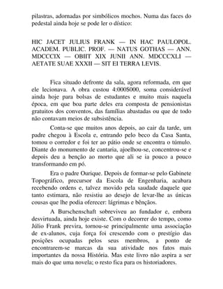 pilastras, adornadas por simbólicos mochos. Numa das faces do
pedestal ainda hoje se pode ler o dístico:
HIC JACET JULIUS FRANK — IN HAC PAULOPOL.
ACADEM. PUBLIC. PROF. — NATUS GOTHAS — ANN.
MDCCCIX — OBIIT XIX JUNII ANN. MDCCCXLI —
AETATE SUAE XXXII — SIT EI TERRA LEVIS.
Fica situado defronte da sala, agora reformada, em que
ele lecionava. A obra custou 4:000$000, soma considerável
ainda hoje para bolsas de estudantes e muito mais naquela
época, em que boa parte deles era composta de pensionistas
gratuitos dos conventos, das famílias abastadas ou que de todo
não contavam meios de subsistência.
Conta-se que muitos anos depois, ao cair da tarde, um
padre chegou à Escola e, entrando pelo beco da Casa Santa,
tomou o corredor e foi ter ao pátio onde se encontra o túmulo.
Diante do monumento de cantaria, ajoelhou-se, concentrou-se e
depois deu a benção ao morto que ali se ia pouco a pouco
transformando em pó.
Era o padre Ourique. Depois de formar-se pelo Gabinete
Topográfico, precursor da Escola de Engenharia, acabara
recebendo ordens e, talvez movido pela saudade daquele que
tanto estimara, não resistiu ao desejo de levar-lhe as únicas
cousas que lhe podia oferecer: lágrimas e bênçãos.
A Burschenschaft sobreviveu ao fundador e, embora
desvirtuada, ainda hoje existe. Com o decorrer do tempo, como
Júlio Frank previra, tornou-se principalmente uma associação
de ex-alunos, cuja força foi crescendo com o prestígio das
posições ocupadas pelos seus membros, a ponto de
encontrarem-se marcas da sua atividade nos fatos mais
importantes da nossa História. Mas este livro não aspira a ser
mais do que uma novela; o resto fica para os historiadores.
 