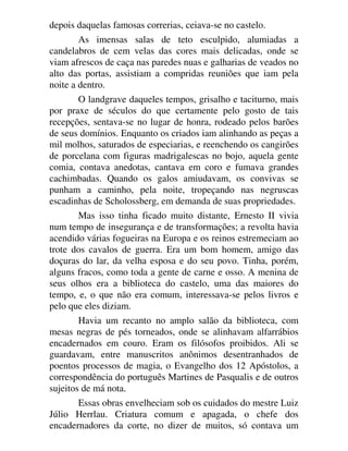 depois daquelas famosas correrias, ceiava-se no castelo.
As imensas salas de teto esculpido, alumiadas a
candelabros de cem velas das cores mais delicadas, onde se
viam afrescos de caça nas paredes nuas e galharias de veados no
alto das portas, assistiam a compridas reuniões que iam pela
noite a dentro.
O landgrave daqueles tempos, grisalho e taciturno, mais
por praxe de séculos do que certamente pelo gosto de tais
recepções, sentava-se no lugar de honra, rodeado pelos barões
de seus domínios. Enquanto os criados iam alinhando as peças a
mil molhos, saturados de especiarias, e reenchendo os cangirões
de porcelana com figuras madrigalescas no bojo, aquela gente
comia, contava anedotas, cantava em coro e fumava grandes
cachimbadas. Quando os galos amiudavam, os convivas se
punham a caminho, pela noite, tropeçando nas negruscas
escadinhas de Scholossberg, em demanda de suas propriedades.
Mas isso tinha ficado muito distante, Ernesto II vivia
num tempo de insegurança e de transformações; a revolta havia
acendido várias fogueiras na Europa e os reinos estremeciam ao
trote dos cavalos de guerra. Era um bom homem, amigo das
doçuras do lar, da velha esposa e do seu povo. Tinha, porém,
alguns fracos, como toda a gente de carne e osso. A menina de
seus olhos era a biblioteca do castelo, uma das maiores do
tempo, e, o que não era comum, interessava-se pelos livros e
pelo que eles diziam.
Havia um recanto no amplo salão da biblioteca, com
mesas negras de pés torneados, onde se alinhavam alfarrábios
encadernados em couro. Eram os filósofos proibidos. Ali se
guardavam, entre manuscritos anônimos desentranhados de
poentos processos de magia, o Evangelho dos 12 Apóstolos, a
correspondência do português Martines de Pasqualis e de outros
sujeitos de má nota.
Essas obras envelheciam sob os cuidados do mestre Luiz
Júlio Herrlau. Criatura comum e apagada, o chefe dos
encadernadores da corte, no dizer de muitos, só contava um
 