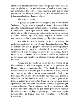 atapetavam de folhas amarelas e nas cornijas das velhas casas as
aves arripiadas piavam doloridamente. Casados, foram morar
em companhia dos sogros e tudo levava a crer que os seus
nomes e as suas vidas se perdessem no mar das coisas como as
folhas daquelas faias, daquelas tílias...
Mas isso não se deu.
A pessoa de confiança de landgrave era o conselheiro
Weishaupt. Orçava nesse tempo pelos 58 anos: tinha os cabelos
grisalhos e algumas rugas na testa ampla. No entanto, ainda via
o mundo com olhos limpos e claros; a boca, de corte horizontal,
ainda não se tinha amolgado no rictus que tende para a caveira;
o corpo parecia ágil e o traje elegante e sóbrio. Não
demonstrava nenhuma idade; tinha a que lhe quisessem dar.
Sua vida era rica de estudos, de lutas, de sonhos, de
profundas meditações sobre o efêmero das coisas humanas. Mas
a verdade é que ele, ele próprio, se mantivera como espectador
de pensamentos e emoções, confiando a luta a um outro “eu”,
sempre dócil à sua vontade, e a quem ele, lá consigo, dava o
nome de — combatente. Cercava-o uma espécie de atmosfera
de serenidade que penetrava e adoçava homens e elementos ao
seu redor.
Nasceu em Ingolstadt; ali fez os estudos, formou-se na
Universidade e, três anos depois, passou a ser professor de
Direito Natural e Canônico. Em 1776, dando largas a um
imenso sonho de harmonia que lhe iluminava a alma, pensou
em reunir os mortais numa sociedade fraternal e fundou, na
Baviera, a Ordem dos Perfectibilistas, que mais tarde passou a
chamar-se dos Iluminados, na qual eram recebidas pessoas de
todas as categorias e confissões dentro de um programa lindo:
aperfeiçoar-se moralmente, destruir em cada um o egoísmo que
separa os homens. Esse movimento espiritual espalhou-se pela
Europa, então mais inquieta do que nunca, pois no seu subsolo
já inchava a semente daquela planta que poucos anos depois
deveria abrir na França uma flor vermelha — a Grande
Revolução.
 