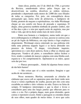 Antes disso, porém, em 13 de Abril de 1784, o governo
da Baviera, amedrontado talvez pelas forças que se
desenvolviam na sombra, dissolveu as ordens místicas,
prendendo e deportando nada menos de 2.000 dos seus filiados
de todas as categorias. Foi, pois, em conseqüência dessa
perseguição que, numa noite de primavera, o landgrave de
Gotha, protetor de maçons e espiritualistas, viu Adão Weishaupt
chegar ao seu castelo em busca de pousada e segurança. O
duque, alma generosa também nimbada de grandes sonhos, não
só lhe deu o pão e o teto por aquela noite de angústia, mas por
toda a vida, que devia durar ainda mais de meio século.
Entre esse homem e o landgrave, numa tarde em que a
neve embranquecia os telhados e as ruas, passou-se curiosa cena
ao pé do fogão da biblioteca, em cuja lareira o fogo crepitava
alegremente. Weishaupt estava enterrado na sua poltrona (ele
tinha uma poltrona naquele lugar) e se havia abstraído nos
prazeres da leitura. O duque, visivelmente inquieto,
aproximou-se e sem dizer palavra, ficou a olhar as chamas que
dançavam. Vendo-o ali perto, o conselheiro áulico fechou o
livro, tendo o cuidado de marcar a página com uma fitinha azul,
ergueu-se e foi cumprimentá-lo. Apertaram-se as mãos, quase
sem dar por isso.
— Parece preocupado... Ainda há algumas horas estava
de tão belo humor!
— São coisas que só a mim sucedem. Imagine o que
acaba de me acontecer...
Nesse momento, Herrlau, arrastando as chinelas de
cânhamo que usava sob as sapatorras para não fazer ruido nem
riscar o verniz espelhante do soalho, passou por eles com uma
escadinha ao ombro e dois volumes na mão. Estava na faina de
sempre. O landgrave interrompeu o que ia dizer e levou o
conselheiro para uma das largas janelas que olhavam para os
vales e o rio. Foi o próprio duque, num gesto distraído, quem
correu o reposteiro escuro. Então a paisagem se estendeu diante
de seus olhos, num quadro de meias tintas. A neve que caíra
 