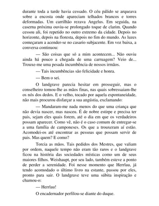 durante toda a tarde havia cessado. O céu pálido se arqueava
sobre a encosta onde apareciam telhados brancos e torres
deformadas. Um carrilhão rezava Angelus. Em seguida, na
caserna próxima ouviu-se prolongado toque de clarim. Quando
cessou ali, foi repetido no outro extremo da cidade. Depois no
horizonte, depois na floresta, depois no fim do mundo. As luzes
começaram a acender-se no casario subjacente. Em voz baixa, a
conversa continuou:
— São coisas que só a mim acontecem... Não ouviu
ainda há pouco a chegada de uma carruagem? Veio de...
Trouxe-me uma pesada incumbência de nossos irmãos.
— Tais incumbências são felicidade e honra.
— Bem o sei.
O landgrave parecia hesitar em prosseguir, mas o
conselheiro tomou-lhe as mãos finas, nas quais sobressaiam-lhe
os nós dos dedos. E o velho, tocado por aquela espontaneidade,
não mais procurou disfarçar a sua angústia, exclamando:
— Mandaram-me nada menos do que uma criança que
não devia nascer, mas nasceu. É de nobre estirpe e precisa ter
pais, sejam eles quais forem, até o dia em que os verdadeiros
possam aparecer. Como vê, não é o caso comum de entregar-se
a uma família de camponeses. Os que a trouxeram aí estão.
Acomodei-os até encontrar as pessoas que possam servir de
pais. Mas quem? E como?
Torcia as mãos. Tais pedidos dos Mestres, que valiam
por ordem, naquele tempo não eram tão raros e o landgrave
ficou na história das sociedades místicas como um de seus
maiores filhos. Weishaupt, por seu lado, também esteve a ponto
de perder a serenidade. Foi nesse momento que Herrlau, já
tendo acomodado o último livro na estante, passou por eles,
pronto para sair. O landgrave teve uma súbita inspiração e
chamou-o:
— Herrlau!
O encadernador perfilou-se diante do duque.
 