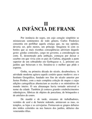 II
A INFÂNCIA DE FRANK
Por instância do sogro, em cujo coração simplório se
misturavam sentimentos de todo gênero, Carlos Frederico
consentiu em perfilhar aquela criança que, na sua opinião,
deveria ser, pelo menos, um príncipe. Imaginou lá com os
botões que as mais risonhas conseqüências adviriam daquele
gesto: gordas comissões, cargo no governo, a consideração na
corte. E, desnorteado pela ambição, começou por deixar o
casebre em que vivia com os pais de Carlota, alugando a parte
superior de um sobradinho em Gerbegasse n. 2, próximo aos
jardins que beiravam o rio. Instalou-se o melhor que pôde e
esperou.
Gotha, na primeira década do século, desabrochava. A
atividade moderna agitava aquele cenário quase medievo: era o
Instituto Geográfico, fundado nos fins do século anterior por
Justus Perthes, com a mais completa coleção de mapas e cujas
edições cartográficas abasteciam as escolas e os ministérios do
mundo inteiro. O seu almanaque havia tornado universal o
nome da cidade. Também já contava grandes estabelecimentos
siderúrgicos, fábricas de objetos de porcelana, de brinquedos e
de artefatos de couro.
De manhã e de tarde, enxames de trabalhadores,
vestidos de azul e de barrete redondo, animavam as ruas, os
templos, as lojas e as cervejarias. Formavam-se grupos debaixo
dos toldos coloridos ou nos bancos dos jardins, debaixo das
venerandas tílias.
 