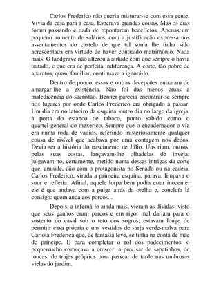 Carlos Frederico não queria misturar-se com essa gente.
Vivia da casa para a casa. Esperava grandes coisas. Mas os dias
foram passando e nada de repontarem benefícios. Apenas um
pequeno aumento de salários, com a justificação expressa nos
assentamentos do castelo de que tal soma lhe tinha sido
acrescentada em virtude de haver contraído matrimônio. Nada
mais. O landgrave não alterou a atitude com que sempre o havia
tratado, e que era de perfeita indiferença. A corte, tão pobre de
aparatos, quase familiar, continuava a ignorá-lo.
Dentro de pouco, essas e outras decepções entraram de
amargar-lhe a existência. Não foi das menos cruas a
maledicência do sacristão. Benner parecia encontrar-se sempre
nos lugares por onde Carlos Frederico era obrigado a passar.
Um dia era no latoeiro da esquina, outro dia no largo da igreja,
à porta do estanco de tabaco, ponto sabido como o
quartel-general do mexerico. Sempre que o encadernador o via
era numa roda de vadios, referindo misteriosamente qualquer
cousa de risível que acabava por uma contagem nos dedos.
Devia ser a história do nascimento de Júlio. Uns riam, outros,
pelas suas costas, lançavam-lhe olhadelas de inveja;
julgavam-no, certamente, metido numa dessas intrigas da corte
que, amiúde, dão com o protagonista no Senado ou na cadeia.
Carlos Frederico, virada a primeira esquina, parava, limpava o
suor e refletia. Afinal, aquele lorpa bem podia estar inocente;
ele é que andava com a pulga atrás da orelha e, concluía lá
consigo: quem anda aos porcos...
Depois, a inferná-lo ainda mais, vieram as dívidas, visto
que seus ganhos eram parcos e em rigor mal dariam para o
sustento do casal sob o teto dos sogros; estavam longe de
permitir casa própria e uns vestidos de sarja verde-malva para
Carlota Frederica que, de fantasia leve, se tinha na conta de mãe
de príncipe. E para completar o rol dos padecimentos, o
pequerrucho começava a crescer, a precisar de sapatinhos, de
toucas, de trajes próprios para passear de tarde nas umbrosas
vielas do jardim.
 