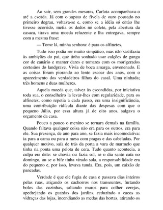 Ao sair, sem grandes mesuras, Carlota acompanhava-o
até a escada. Já com o sapato de fivela de ouro pousado no
primeiro degrau, voltava-se e, como se a idéia só então lhe
tivesse ocorrido, metia os dedos no colete, pela abertura da
casaca, tirava uma moeda reluzente e lha entregava, sempre
com a mesma frase:
— Tome lá, minha senhora: é para os alfinetes.
Tudo isso podia ser muito simpático, mas não sastifazia
às ambições do pai, que tinha sonhado usar calções de ganga
cor de canário e manter dares e tomares com os morigerados
cortesãos do landgrave. Vivia de boca amarga, envenenado. E
as coisas foram piorando ao lento escoar dos anos, com o
aparecimento dos verdadeiros filhos do casal. Uma ninhada;
três homens e duas mulheres.
Aquela moeda que, talvez às escondidas, por iniciativa
toda sua, o conselheiro ia levar-lhes com regularidade, para os
alfinetes, como repetia a cada passo, era uma insignificância,
uma contribuição ridícula diante das despesas com que o
pequeno Júlio, por essa altura já de oito anos, salgava o
orçamento da casa.
Pouco a pouco o menino se tornara demais na família.
Quando faltava qualquer coisa não era para os outros, era para
ele. Sua presença, de ano para ano, se fazia mais incomodativa:
ia para a cama ou para a mesa com pragas e das cabeludas. Por
qualquer motivo, saía de trás da porta a vara de marmelo que
tinha na ponta uma pelota de cera. Tudo quanto acontecia, a
culpa era dele: se chovia ou fazia sol, se o dia santo caía no
domingo, ou se o bife tinha virado sola, a responsabilidade era
do pequeno e, por isso, levava tunda. Era, pois, um caixão de
pancadas.
Verdade é que ele fugia de casa e passava dias inteiros
pelas ruas, atiçando os cachorros nos transeuntes, furtando
bolos das cozinhas, saltando muros para colher cerejas,
apedrejando os guardas dos jardins, reduzindo a cacos as
vidraças das lojas, incendiando as medas das hortas, atirando os
 