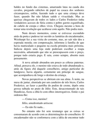 baldes no fundo das cisternas, amarrando latas na cauda dos
cavalos, pregando rabichos de papel na casaca dos senhores
circunspectos, enfim, fazendo tudo o que uma criança deve
fazer, quando lhe não faltam saúde e vivacidade. Mas as
queixas chegavam de todos os lados e Carlos Frederico tinha
verdadeiros acessos de fúria contra o pobre garoto esganifrado,
de cabelo de estopa e olhos vivos. Chegara mesmo a hora de
tomar uma resolução que acabasse com aquilo. Não podia mais.
Num desses momentos, como se estivesse escondido
atrás da porta e pudesse ter ouvido as lamúrias do encadernador,
Weishaupt fez a sua visita do costume, mas, ao sair não deu a
esperada moeda; em compensação, informou à família de que
havia matriculado o pequeno na escola primária mais próxima.
Indicou depois uma loja onde poderiam escolher a roupa
necessária, adiantando que não se preocupassem com o preço,
porque tudo estaria pago. E saiu, como sempre, absorto num
pensamento.
A nova atitude abrandou um pouco as cóleras paternas.
Afinal, pensava ele, o menino não estava de todo abandonado e,
atrás da figura chã daquele conselheiro, amigo particular do
landgrave, havia alguém, certamente um príncipe de sangue,
que acompanhava de longe o destino da criança.
Novas perspectivas se abriram em sua alma. À noite, na
mesa de jantar, alumiada por um candieiro de três bicos, Carlos
Frederico, ao fazer a partilha do pudim de creme, depôs uma
grossa talhada no prato de Júlio. Este, desacostumado de tais
blandícias, ficou a olhá-lo com olhos interrogativos. Então o pai
ordenou-lhe:
— Coma isso, menino!
Júlio, amedrontado arriscou:
— Eu não fiz nada...
No entanto não foi sem resmungo que as coisas se
consumaram de acordo com as determinações do conselheiro. O
encadernador não se conformava com a idéia de encontrar tudo
 