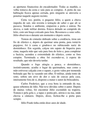 as aperturas financeiras do encadernador. Todas as manhãs, a
velha tomava da cesta e saía para as compras. A porta da sua
habitação ficava apenas cerrada, pois ninguém se atreveria a
penetrar naquele augusto recinto.
Certa vez, porém, o pequeno Júlio, a quem a chuva
impedia de sair, não resistiu à tentação de saber o que ali se
passava. Sondou o ambiente, empurrou a porta e entrou. Na
alcova, o rude militar dormia. Estava deitado ao comprido do
leito, com um braço esticado para fora. Ressonava a sono solto.
Júlio observou-o durante um momento e depois sorriu.
Tomou do cinturão dobrado sobre a credência, tirou um
fio de elástico e, depois de queimar uma ponta, para torná-lo
pegajoso, foi à cama e grudou-o no rubincundo nariz do
dorminhoco. Em seguida, calçou um sapato de biqueira para
cima, naquela mão que saía para fora do leito e, para completar
a facécia, acendeu a extremidade do elástico, como se fora
estopim. Terminada a obra foi esconder-se, à espera do
resultado, que não deveria tardar.
Quando o fogo atingiu a penca, o dorminhoco,
instintivamente, acudiu o lugar da queimadura, mas como a
mão estivesse calçada com o sapato, o gesto valeu por tremenda
bofetada que lhe ia vazando um olho. O militar, ainda tonto de
sono, soltou um uivo de dor e saiu de cuecas pela casa,
inteiramente fora de si, disposto a matar o autor da brincadeira.
Carlos Frederico, que a essa hora ia entrando da rua,
quase rebentou de ódio. Não teve dúvidas sobre o autor. Depois
de muitas voltas, foi encontrar Júlio escondido na trapeira.
Tomou-o pela gola e, a tapas e ponta-pés, atirou-o na rua, onde
chovia a cântaros. Depois, disso, fechou-lhe a porta para
sempre.
Júlio Frank tinha então doze anos de idade.
 