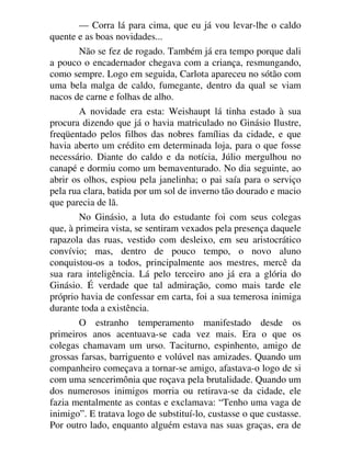 — Corra lá para cima, que eu já vou levar-lhe o caldo
quente e as boas novidades...
Não se fez de rogado. Também já era tempo porque dali
a pouco o encadernador chegava com a criança, resmungando,
como sempre. Logo em seguida, Carlota apareceu no sótão com
uma bela malga de caldo, fumegante, dentro da qual se viam
nacos de carne e folhas de alho.
A novidade era esta: Weishaupt lá tinha estado à sua
procura dizendo que já o havia matriculado no Ginásio Ilustre,
freqüentado pelos filhos das nobres famílias da cidade, e que
havia aberto um crédito em determinada loja, para o que fosse
necessário. Diante do caldo e da notícia, Júlio mergulhou no
canapé e dormiu como um bemaventurado. No dia seguinte, ao
abrir os olhos, espiou pela janelinha; o pai saía para o serviço
pela rua clara, batida por um sol de inverno tão dourado e macio
que parecia de lã.
No Ginásio, a luta do estudante foi com seus colegas
que, à primeira vista, se sentiram vexados pela presença daquele
rapazola das ruas, vestido com desleixo, em seu aristocrático
convívio; mas, dentro de pouco tempo, o novo aluno
conquistou-os a todos, principalmente aos mestres, mercê da
sua rara inteligência. Lá pelo terceiro ano já era a glória do
Ginásio. É verdade que tal admiração, como mais tarde ele
próprio havia de confessar em carta, foi a sua temerosa inimiga
durante toda a existência.
O estranho temperamento manifestado desde os
primeiros anos acentuava-se cada vez mais. Era o que os
colegas chamavam um urso. Taciturno, espinhento, amigo de
grossas farsas, barriguento e volúvel nas amizades. Quando um
companheiro começava a tornar-se amigo, afastava-o logo de si
com uma sencerimônia que roçava pela brutalidade. Quando um
dos numerosos inimigos morria ou retirava-se da cidade, ele
fazia mentalmente as contas e exclamava: “Tenho uma vaga de
inimigo”. E tratava logo de substituí-lo, custasse o que custasse.
Por outro lado, enquanto alguém estava nas suas graças, era de
 