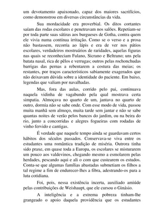 um devotamento apaixonado, capaz dos maiores sacrifícios,
como demonstrou em diversas circunstâncias da vida.
Sua mordacidade era proverbial. Os ditos cortantes
saíam das rodas escolares e penetravam nos salões. Repetiam-se
por toda parte suas sátiras aos burgueses de Gotha, contra quem
ele vivia numa contínua irritação. Como se o verso e a prosa
não bastassem, recorria ao lápis e era de ver nos pátios
escolares, verdadeiros mostruários de raridades, aquelas figuras
nas quais se reconheciam Fulano, Sicrano e Beltrano; uns pela
batata nasal, rica de pêlos e verrugas; outros pelas rochonchudas
barrigas das pernas a rebentarem a costura das meias; os
restantes, por traços característicos sabiamente exagerados que
não deixavam dúvida sobre a identidade do paciente. Em baixo,
legendas que valiam por navalhadas.
Mas, fora das aulas, corrido pelo pai, continuava
naquela vidinha de vagabundo pela qual mostrava certa
simpatia. Almoçava no quarto de um, jantava no quarto de
outro, dormia não se sabe onde. Com esse modo de vida, passou
muita manhã sem almoço, muita tarde sem jantar e não se sabe
quantas noites de verão pelos bancos do jardim, ou na beira do
rio, junto a concorridas e alegres fogueiras com rodadas de
vinho fervido e cantigas.
É verdade que naquele tempo ainda se guardavam certos
hábitos dos séculos passados. Conservava-se viva entre os
estudantes uma romântica tradição de miséria. Outrora tinha
sido praxe, em quase toda a Europa, os escolares se misturarem
um pouco aos valdevinos, chegando mesmo a esmolarem pelas
herdades, pescando aqui e ali o com que custearem os estudos.
Conta-se que algumas famílias abastadas submetiam os filhos a
tal regime a fim de endurecer-lhes a fibra, adestrando-os para a
luta cotidiana.
Foi, pois, nessa existência incerta, auxiliado amiúde
pelas contribuições de Weishaupt, que ele cursou o Ginásio.
A inteligência e a extrema pobreza tinham-lhe
grangeado o apoio daquela providência que os estudantes
 