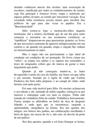 alemães conhecem através dos séculos: uma associação de
escolares, ramificada por todos os estabelecimentos de ensino,
cujo fim principal é fornecer livros, roupa e matrícula aos
rapazes pobres levados ao estudo por irresistível vocação. Essa
sociedade tinha existência secreta menos para encobrir fins
políticos do que para não vexar os pupilos. Era a
“Burschenschaft”.
Júlio tornou-se logo a menina-dos-olhos daquela
instituição; daí a relativa facilidade que de um dia para outro
começou a encontrar na sua aventurosa existência: as
“repúblicas” disputavam-no para pensionista gratuito; os livros
de que necessitava entraram de aparecer milagrosamente em sua
carteira e, de quando em quando, roupa e calçado lhe vinham
ter misteriosamente às mãos.
Mas o rapaz não era precisamente o tipo ideal do
estudante em condições de ser protegido. Os livros caíam nos
“sebos”, as roupas nos adelos e os sapatos nos remendões, a
troco de minguados cobres que ele tratava de gastar o mais
largamente que podia.
Quando já não conseguia manter-se, ia bater
devagarinho à porta da casa da família, nas horas em que sabia
o pai ausente, fazendo jus à tigela de caldo que Carlota
Frederica tão bem sabia preparar, e ao canapé do sótão, onde
dormia com tanto gosto.
Foi uma vida incrível para Júlio. Os mestres aclamavam
o seu talento e ele, animado de nobre orgulho, esforçava-se por
merecer e sobrepujar cada vez mais os elogios. Tinha sido
tomado de verdadeira febre de estudo. Trabalhava furiosamente.
Trazia sempre os alfarrábios no bolso da niza de droguete
felpudo e onde quer que se encontrasse, surgindo a
oportunidade, mergulhava na leitura. Era nos quartos dos
amigos, nos bancos dos jardins, nas embarcações encalhadas à
beira da água, nas tascas do rio e, não raro, no desvão da porta
de um palácio.
Nos dias quentes, quando o sol fazia fumegar as hortas,
 