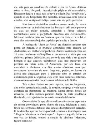 ele saía para os arredores da cidade e por lá ficava, deitado
sobre o feno, forçando inextricáveis páginas de matemática.
Enquanto durava a broa, não voltava à cidade. Nas “repúblicas”,
quando o seu hospedeiro lho permitia, atravessava uma noite a
estudar, sem vestígio de fadiga, quase sem dar pelo que fazia.
Nas tascas ribeirinhas estudava conversando, às vezes
altercando com os trabalhadores das barcaças. Ali, onde passava
os dias de maior penúria, aprendeu a fumar valentes
cachimbadas entre a gargalhada divertida dos circunstantes.
Metia-se também entre os farsistas, que em toda terra os há, e
com eles entornava bojudos copázios pela noite a dentro.
A bodega do “Saco de Areia” era durante semanas seu
ponto de parada, e o grumete conhecido pela alcunha de
Andorinha, seu melhor companheiro. Ambos contavam cerca de
16 anos, andavam maltrapilhos e encaravam a vida por um
delicioso prisma. Júlio já estava certo de que viria a ser grande
homem e que aqueles trabalhosos dias não passavam do
prefácio da futura obra. O Andorinha, por seu lado, era
candidato a almirante em dias muito afastados, mas que
certamente haveriam de soar. Enquanto, porém, os louros da
glória não chegavam para o primeiro nem as estrelas do
almirantado para o segundo, eles, com suas correrias noturnas,
alarmavam o sono dos pacatíssimos habitantes de Gotha.
Tais coisas faziam os dois rapazes, que os burgueses,
alta noite, apareciam à janela, de roupão, carapuça e vela acesa
espetada na palmatória de madeira. Numa dessas noites de
desvario, os dois rapazes pararam diante de certa residência
iluminada, em cujo interior se ouvia animado falatório.
Convencidos de que ali se realizava festa e na esperança
de serem convidados pelos donos da casa, iniciaram a mais
lírica das serenatas debaixo das janelas discretamente cerradas.
O Andorinha, que era baixo-profundo, cantou a ária báquica dos
“Alegres bebedores de Goettingue” e logo em seguida Júlio, na
sua voz de falsete, entoou a canção de vindima “Meninas,
façam como eu!”
 