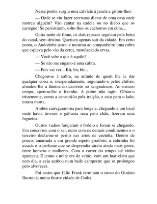Nesse ponto, surgiu uma calvície à janela e gritou-lhes:
— Onde se viu fazer serenatas diante de uma casa onde
morreu alguém? Vão cantar na cadeia ou no diabo que os
carregue! Se persistirem, solto-lhes os cachorros em cima...
Outra noite de fome, os dois rapazes seguiam pela beira
do canal, sem destino. Queriam apenas sair da cidade. Em certo
ponto, o Andorinha parou e mostrou ao companheiro uma cabra
que espiava pelo vão da cerca, mordiscando ervas.
— Você sabe o que é aquilo?
— Se não me engano é uma cabra.
— Pois vai ver... Bit, bit, bit...
Chegou-se à cabra, na atitude de quem lhe ia dar
qualquer coisa e, inesperadamente, segurando-a pelos chifres,
afundou-lhe a lâmina do canivete no sangradouro. Ao mesmo
tempo, apertou-lhe o focinho. A pobre não tugiu. Olhou-o
tristemente, como a censurá-lo pela traição, e caiu para o lado;
estava morta.
Ambos carregaram-na para longe e, chegando a um local
onde havia árvores e galharia seca pelo chão, fizeram uma
fogueira.
Outros vadios farejaram o bródio e foram se chegando.
Um concorreu com o sal, outro com os demais condimentos e o
terceiro declarou-se perito nas artes de cozinha. Dentro de
pouco, amarrada a um grande espeto giratório, a cabrinha foi
assada e o perfume que se desprendia atraiu ainda mais gente,
entre homens e mulheres. Com o correr do tempo até vinho
apareceu. E como a noite era de verão, com um luar claro que
nem dia, a ceia acabou num baile campestre que se prolongou
pelo alvorecer.
Foi assim que Júlio Frank terminou o curso do Ginásio
Ilustre da muito ilustre cidade de Gotha.
 