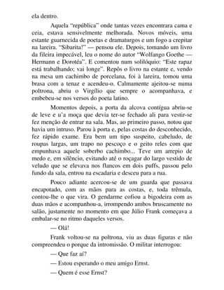 ela dentro.
Aquela “república” onde tantas vezes encontrara cama e
ceia, estava sensivelmente melhorada. Novos móveis, uma
estante guarnecida de poetas e dramaturgos e um fogo a crepitar
na lareira. “Sibarita!” — pensou ele. Depois, tomando um livro
da fileira impecável, leu o nome do autor “Wolfango Goethe —
Hermann e Dorotéa”. E comentou num solilóquio: “Este rapaz
está trabalhando; vai longe”. Repôs o livro na estante e, vendo
na mesa um cachimbo de porcelana, foi à lareira, tomou uma
brasa com a tenaz e acendeu-o. Calmamente ajeitou-se numa
poltrona, abriu o Virgílio que sempre o acompanhava, e
embebeu-se nos versos do poeta latino.
Momentos depois, a porta da alcova contígua abriu-se
de leve e u’a moça que devia ter-se fechado ali para vestir-se
fez menção de entrar na sala. Mas, ao primeiro passo, notou que
havia um intruso. Parou à porta e, pelas costas do desconhecido,
fez rápido exame. Era bem um tipo suspeito, cabeludo, de
roupas largas, um trapo no pescoço e o geito reles com que
empunhava aquele soberbo cachimbo... Teve um arrepio de
medo e, em silêncio, evitando até o roçagar do largo vestido de
veludo que se elevava nos flancos em dois puffs, passou pelo
fundo da sala, entrou na escadaria e desceu para a rua.
Pouco adiante acercou-se de um guarda que passava
encapotado, com as mãos para as costas, e, toda trêmula,
contou-lhe o que vira. O gendarme cofiou a bigodeira com as
duas mãos e acompanhou-a, irrompendo ambos bruscamente no
salão, justamente no momento em que Júlio Frank começava a
embalar-se no ritmo daqueles versos.
— Olá!
Frank voltou-se na poltrona, viu as duas figuras e não
compreendeu o porque da intromissão. O militar interrogou:
— Que faz aí?
— Estou esperando o meu amigo Ernst.
— Quem é esse Ernst?
 