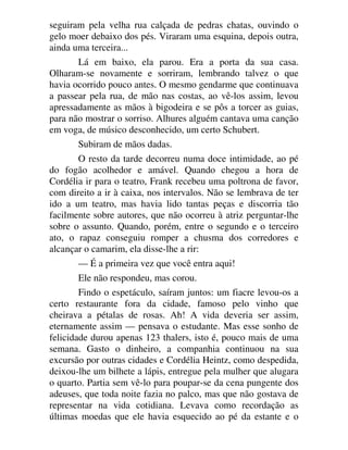seguiram pela velha rua calçada de pedras chatas, ouvindo o
gelo moer debaixo dos pés. Viraram uma esquina, depois outra,
ainda uma terceira...
Lá em baixo, ela parou. Era a porta da sua casa.
Olharam-se novamente e sorriram, lembrando talvez o que
havia ocorrido pouco antes. O mesmo gendarme que continuava
a passear pela rua, de mão nas costas, ao vê-los assim, levou
apressadamente as mãos à bigodeira e se pôs a torcer as guias,
para não mostrar o sorriso. Alhures alguém cantava uma canção
em voga, de músico desconhecido, um certo Schubert.
Subiram de mãos dadas.
O resto da tarde decorreu numa doce intimidade, ao pé
do fogão acolhedor e amável. Quando chegou a hora de
Cordélia ir para o teatro, Frank recebeu uma poltrona de favor,
com direito a ir à caixa, nos intervalos. Não se lembrava de ter
ido a um teatro, mas havia lido tantas peças e discorria tão
facilmente sobre autores, que não ocorreu à atriz perguntar-lhe
sobre o assunto. Quando, porém, entre o segundo e o terceiro
ato, o rapaz conseguiu romper a chusma dos corredores e
alcançar o camarim, ela disse-lhe a rir:
— É a primeira vez que você entra aqui!
Ele não respondeu, mas corou.
Findo o espetáculo, saíram juntos: um fiacre levou-os a
certo restaurante fora da cidade, famoso pelo vinho que
cheirava a pétalas de rosas. Ah! A vida deveria ser assim,
eternamente assim — pensava o estudante. Mas esse sonho de
felicidade durou apenas 123 thalers, isto é, pouco mais de uma
semana. Gasto o dinheiro, a companhia continuou na sua
excursão por outras cidades e Cordélia Heintz, como despedida,
deixou-lhe um bilhete a lápis, entregue pela mulher que alugara
o quarto. Partia sem vê-lo para poupar-se da cena pungente dos
adeuses, que toda noite fazia no palco, mas que não gostava de
representar na vida cotidiana. Levava como recordação as
últimas moedas que ele havia esquecido ao pé da estante e o
 