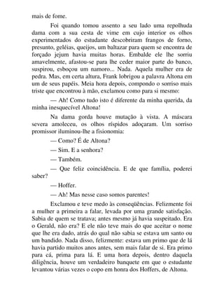 mais de fome.
Foi quando tomou assento a seu lado uma repolhuda
dama com a sua cesta de vime em cujo interior os olhos
experimentados do estudante descobriram frangos de forno,
presunto, geléias, queijos, um baltazar para quem se encontra de
forçado jejum havia muitas horas. Embalde ele lhe sorriu
amavelmente, afastou-se para lhe ceder maior parte do banco,
suspirou, esboçou um namoro... Nada. Aquela mulher era de
pedra. Mas, em certa altura, Frank lobrigou a palavra Altona em
um de seus papéis. Meia hora depois, compondo o sorriso mais
triste que encontrou à mão, exclamou como para si mesmo:
— Ah! Como tudo isto é diferente da minha querida, da
minha inesquecível Altona!
Na dama gorda houve mutação à vista. A máscara
severa amoleceu, os olhos ríspidos adoçaram. Um sorriso
promissor iluminou-lhe a fisionomia:
— Como? É de Altona?
— Sim. E a senhora?
— Também.
— Que feliz coincidência. E de que família, poderei
saber?
— Hoffer.
— Ah! Mas nesse caso somos parentes!
Exclamou e teve medo às conseqüências. Felizmente foi
a mulher a primeira a falar, levada por uma grande satisfação.
Sabia de quem se tratava; antes mesmo já havia suspeitado. Era
o Gerald, não era? E ele não teve mais do que aceitar o nome
que lhe era dado, atrás do qual não sabia se estava um santo ou
um bandido. Nada disso, felizmente: estava um primo que de lá
havia partido muitos anos antes, sem mais falar de si. Era primo
para cá, prima para lá. E uma hora depois, dentro daquela
diligência, houve um verdadeiro banquete em que o estudante
levantou várias vezes o copo em honra dos Hoffers, de Altona.
 