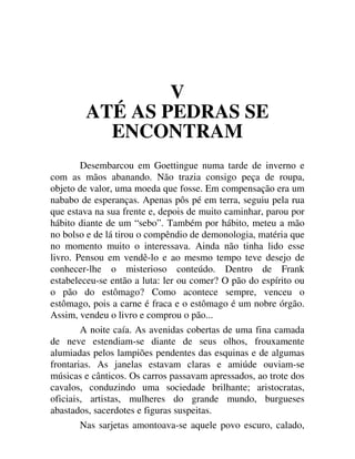 V
ATÉ AS PEDRAS SE
ENCONTRAM
Desembarcou em Goettingue numa tarde de inverno e
com as mãos abanando. Não trazia consigo peça de roupa,
objeto de valor, uma moeda que fosse. Em compensação era um
nababo de esperanças. Apenas pôs pé em terra, seguiu pela rua
que estava na sua frente e, depois de muito caminhar, parou por
hábito diante de um “sebo”. Também por hábito, meteu a mão
no bolso e de lá tirou o compêndio de demonologia, matéria que
no momento muito o interessava. Ainda não tinha lido esse
livro. Pensou em vendê-lo e ao mesmo tempo teve desejo de
conhecer-lhe o misterioso conteúdo. Dentro de Frank
estabeleceu-se então a luta: ler ou comer? O pão do espírito ou
o pão do estômago? Como acontece sempre, venceu o
estômago, pois a carne é fraca e o estômago é um nobre órgão.
Assim, vendeu o livro e comprou o pão...
A noite caía. As avenidas cobertas de uma fina camada
de neve estendiam-se diante de seus olhos, frouxamente
alumiadas pelos lampiões pendentes das esquinas e de algumas
frontarias. As janelas estavam claras e amiúde ouviam-se
músicas e cânticos. Os carros passavam apressados, ao trote dos
cavalos, conduzindo uma sociedade brilhante; aristocratas,
oficiais, artistas, mulheres do grande mundo, burgueses
abastados, sacerdotes e figuras suspeitas.
Nas sarjetas amontoava-se aquele povo escuro, calado,
 