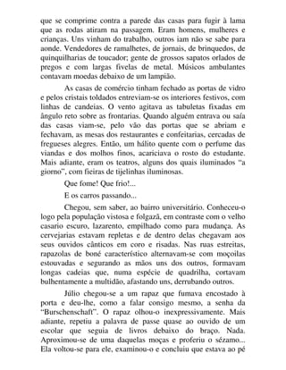 que se comprime contra a parede das casas para fugir à lama
que as rodas atiram na passagem. Eram homens, mulheres e
crianças. Uns vinham do trabalho, outros iam não se sabe para
aonde. Vendedores de ramalhetes, de jornais, de brinquedos, de
quinquilharias de toucador; gente de grossos sapatos orlados de
pregos e com largas fivelas de metal. Músicos ambulantes
contavam moedas debaixo de um lampião.
As casas de comércio tinham fechado as portas de vidro
e pelos cristais toldados entreviam-se os interiores festivos, com
linhas de candeias. O vento agitava as tabuletas fixadas em
ângulo reto sobre as frontarias. Quando alguém entrava ou saía
das casas viam-se, pelo vão das portas que se abriam e
fechavam, as mesas dos restaurantes e confeitarias, cercadas de
fregueses alegres. Então, um hálito quente com o perfume das
viandas e dos molhos finos, acariciava o rosto do estudante.
Mais adiante, eram os teatros, alguns dos quais iluminados “a
giorno”, com fieiras de tijelinhas iluminosas.
Que fome! Que frio!...
E os carros passando...
Chegou, sem saber, ao bairro universitário. Conheceu-o
logo pela população vistosa e folgazã, em contraste com o velho
casario escuro, lazarento, empilhado como para mudança. As
cervejarias estavam repletas e de dentro delas chegavam aos
seus ouvidos cânticos em coro e risadas. Nas ruas estreitas,
rapazolas de boné característico alternavam-se com moçoilas
estouvadas e segurando as mãos uns dos outros, formavam
longas cadeias que, numa espécie de quadrilha, cortavam
bulhentamente a multidão, afastando uns, derrubando outros.
Júlio chegou-se a um rapaz que fumava encostado à
porta e deu-lhe, como a falar consigo mesmo, a senha da
“Burschenschaft”. O rapaz olhou-o inexpressivamente. Mais
adiante, repetiu a palavra de passe quase ao ouvido de um
escolar que seguia de livros debaixo do braço. Nada.
Aproximou-se de uma daquelas moças e proferiu o sézamo...
Ela voltou-se para ele, examinou-o e concluiu que estava ao pé
 