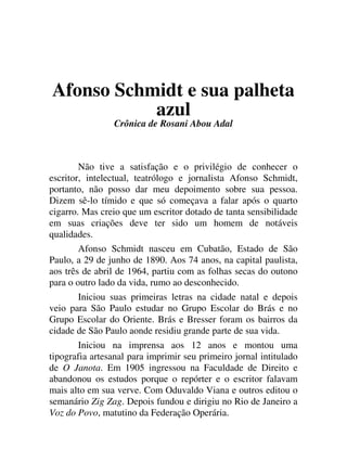 Afonso Schmidt e sua palheta
azul
Crônica de Rosani Abou Adal
Não tive a satisfação e o privilégio de conhecer o
escritor, intelectual, teatrólogo e jornalista Afonso Schmidt,
portanto, não posso dar meu depoimento sobre sua pessoa.
Dizem sê-lo tímido e que só começava a falar após o quarto
cigarro. Mas creio que um escritor dotado de tanta sensibilidade
em suas criações deve ter sido um homem de notáveis
qualidades.
Afonso Schmidt nasceu em Cubatão, Estado de São
Paulo, a 29 de junho de 1890. Aos 74 anos, na capital paulista,
aos três de abril de 1964, partiu com as folhas secas do outono
para o outro lado da vida, rumo ao desconhecido.
Iniciou suas primeiras letras na cidade natal e depois
veio para São Paulo estudar no Grupo Escolar do Brás e no
Grupo Escolar do Oriente. Brás e Bresser foram os bairros da
cidade de São Paulo aonde residiu grande parte de sua vida.
Iniciou na imprensa aos 12 anos e montou uma
tipografia artesanal para imprimir seu primeiro jornal intitulado
de O Janota. Em 1905 ingressou na Faculdade de Direito e
abandonou os estudos porque o repórter e o escritor falavam
mais alto em sua verve. Com Oduvaldo Viana e outros editou o
semanário Zig Zag. Depois fundou e dirigiu no Rio de Janeiro a
Voz do Povo, matutino da Federação Operária.
 