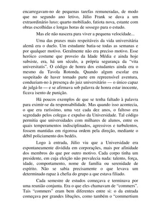 encarregavam-no de pequenas tarefas remuneradas, de modo
que no segundo ano letivo, Júlio Frank se dava a um
extraordinário luxo; quarto mobiliado, fatiota nova, estante com
obras escolhidas e longas horas de sossego para o estudo.
Mas ele não nascera para viver a pequena velocidade...
Uma das praxes mais respeitáveis da vida universitária
alemã era o duelo. Um estudante batia-se todas as semanas e
por qualquer motivo. Geralmente não era preciso motivo. Esse
heróico costume que proveio da Idade Média e ainda hoje
subsiste, era, há um século, a própria segurança da “vita
universitatis”. O código de honra dos estudantes ainda era o
mesmo da Tavola Rotonda. Quando algum escolar era
suspeitado de haver tomado parte em repreensível aventura,
conduziam-no à presença do juiz universitário — o único capaz
de julgá-lo — e se afirmava sob palavra de honra estar inocente,
ficava isento de punição.
Há poucos exemplos de que se tenha faltado à palavra
para eximir-se da responsabilidade. Mas quando isso acontecia,
o que era raríssimo, uma vez cada dez anos, o faltoso era
segredado pelos colegas e expulso da Universidade. Tal código
permitia que universidades com milhares de alunos, entre os
quais temperamentos indisciplinados, agressivos e turbulentos,
fossem mantidas em rigorosa ordem pela direção, mediante o
débil policiamento dos bedéis.
Logo à entrada, Júlio viu que a Universidade era
espontaneamente dividida em corporações, mais por afinidade
dos membros do que por outro motivo. Cada corpo tinha um
presidente, em cuja eleição não prevalecia nada: talento, força,
idade, comportamento, nome de família ou serenidade de
espírito. Não se sabia precisamente o que levava um
determinado rapaz à chefia do grupo a que estava filiado.
Cada semestre de estudos começava e terminava por
uma reunião conjunta. Era o que eles chamavam de “commers”.
Tais “commers” eram bem diferentes entre si: o da entrada
começava por grandes libações, como também o “commertium
 