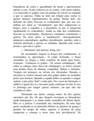 braçadeiras de couro e agasalhados de modo a apresentarem
apenas a cara. O juiz colocava-se ao centro, o pé numa cadeira,
e ia marcando os golpes com um pedaço de carvão no espaldar
a que se apoiava. Tinha na mão um relógio para contar os
quinze minutos regulamentares da peleja. Diante dele, um
defronte do outro, ficavam os combatentes que, por sua vez,
tinham aos lados as “secundanten” que lhes amparavam os
braços, pois o espadim e a braçadeira só por si fatigavam
rapidamente os contendores. Ainda ao lado dos combatentes
ficavam as testemunhas. Numerosos estudantes constituíam a
galeria. No meio deles, o “pankdoctor”, antecipadamente
preparava esparadrapos, agulhas, desinfetantes, parches, todo o
material destinado a pensar as cutiladas. Quando tudo estava
pronto, o juiz dava o grito:
— Silentium! Auf mensur, fertig, los!
Os secundantes largam os braços dos combatentes, as
testemunhas se aproximam... O corpo inclinado, o braço
estendido, os longos e finos espadins de ponta para baixo,
avançam... Começam os golpes... Os metais relampejam... Há
sobre as cabeças uma chuva de relâmpagos; os ferros cruzam
com tinidos finos de lâminas compridas, flébeis e trêmulas.
Vergam em pontaços ou silvam em chicotadas. Durante o
encontro os seniors tomam nota dos golpes dados ou recebidos
pelos seus homens. Quando a espada dobra ou quando o sangue
espirra, o juiz grita “halt” e tudo pára. Nos casos de ferimento, o
médico é quem diz se o encontro pode continuar ou não. E isso
se prolonga por longos quinze minutos, em que não são
contados os altos.
Terminado um duelo, começa outro: há dez, quinze
encontros por dia. Os que chegam envergam as braçadeiras
ainda fumegantes e as armas ainda vermelhas do último duelo.
Mas se a polícia é assinalada nas imediações, há uma fuga
geral, ocultando-se os petrechos bélicos na gateiras da granja e
quando há tempo de sobra, aparece o homem da gaita
campesina e começa a tocar uma ária providencial. Os
 