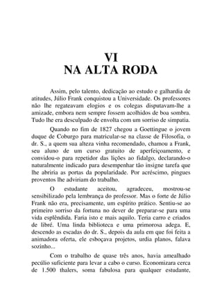 VI
NA ALTA RODA
Assim, pelo talento, dedicação ao estudo e galhardia de
atitudes, Júlio Frank conquistou a Universidade. Os professores
não lhe regateavam elogios e os colegas disputavam-lhe a
amizade, embora nem sempre fossem acolhidos de boa sombra.
Tudo lhe era desculpado de envolta com um sorriso de simpatia.
Quando no fim de 1827 chegou a Goettingue o jovem
duque de Coburgo para matricular-se na classe de Filosofia, o
dr. S., a quem sua alteza vinha recomendado, chamou a Frank,
seu aluno de um curso gratuito de aperfeiçoamento, e
convidou-o para repetidor das lições ao fidalgo, declarando-o
naturalmente indicado para desempenhar tão insigne tarefa que
lhe abriria as portas da popularidade. Por acréscimo, pingues
proventos lhe adviriam do trabalho.
O estudante aceitou, agradeceu, mostrou-se
sensibilizado pela lembrança do professor. Mas o forte de Júlio
Frank não era, precisamente, um espírito prático. Sentiu-se ao
primeiro sorriso da fortuna no dever de preparar-se para uma
vida esplêndida. Faria isto e mais aquilo. Teria carro e criados
de libré. Uma linda biblioteca e uma primorosa adega. E,
descendo as escadas do dr. S., depois da aula em que foi feita a
animadora oferta, ele esboçava projetos, urdia planos, falava
sozinho...
Com o trabalho de quase três anos, havia amealhado
pecúlio suficiente para levar a cabo o curso. Economizara cerca
de 1.500 thalers, soma fabulosa para qualquer estudante,
 