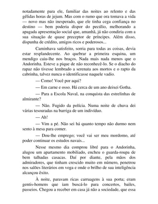 notadamente para ele, familiar das noites ao relento e das
gélidas horas de jejum. Mas com o rumo que ora tomava a vida
— novo mas não inesperado, que ele tinha cega confiança no
destino — bem poderia dispor do pecúlio, melhorando a
apagada apresentação social que, amanhã, já não condiria com a
sua situação de quase preceptor de príncipes. Além disso,
dispunha de crédito, amigos ricos e poderosos...
Caminhava satisfeito, sorria para todas as coisas, devia
estar resplandecente. Ao quebrar a primeira esquina, um
mendigo caiu-lhe nos braços. Nada mais nada menos que o
Andorinha. Esteve a pique de não reconhecê-lo. Se o diacho do
rapaz não tivesse lembrado a serenata aos mortos e o rapto da
cabrinha, talvez nunca o identificasse naquele vadio.
— Como! Você por aqui?
— Em carne e osso. Há cerca de um ano deixei Gotha.
— Para a Escola Naval, na conquista das estrelinhas de
almirante?
— Não. Fugido da polícia. Numa noite de chuva dei
várias tesouradas na barriga de um indivíduo.
— Ah!
— Vim a pé. Não sei há quanto tempo não durmo nem
sento à mesa para comer.
— Dou-lhe emprego; você vai ser meu mordomo, até
poder continuar os estudos navais...
Nesse mesmo dia comprou libré para o Andorinha,
alugou um apartamento mobiliado, encheu o guarda-roupa de
bem talhadas casacas. Daí por diante, pela mãos dos
admiradores, que tinham crescido muito em número, penetrou
nos salões literários em voga e onde o brilho de sua inteligência
alcançou êxito.
À noite, paravam ricas carruagens à sua porta; eram
gentis-homens que iam buscá-lo para concertos, bailes,
passeios. Chegou a receber em casa já não a sociedade, que essa
 
