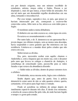 era por demais exigente, mas um número escolhido de
estudantes, artistas, moças cultas e lindas. Passou a ser
disputado e, mais do que nunca, a fazer leilão de amizades. Foi
em tal meio que um desmedido orgulho desabrochou em sua
alma, tornando-o irreconhecível.
Por esse tempo, supondo-o rico, os pais, que pouco se
haviam interessado por ele, começaram a escrever-lhe
comovidas cartas. Júlio nem as lia; atirava-as com tédio para o
fogão.
O mordomo andava numa dobadoura.
O dinheiro em sua mão escoava-se, como água em cesto.
Esvaziava-se assustadoramente o cofre.
Por outro lado, o dr. S. demorava-se em apresentar-lhe o
jovem duque; nos últimos tempos, sem ao menos uma desculpa,
havia suspendido o curso gratuito que lhe ministrava em sua
residência. Limitava-se a mandar dizer pelos criados que não
estava em casa.
Sobrevieram as dívidas.
Era, pois, necessário acabar com aquilo; chamou o
Andorinha e, com a largueza que era muito sua, com o desamor
pelo ouro que levava os colegas a chamá-lo de Anárgiro, à
semelhança de conceituado santo, passou-lhe para as mãos
furadas o que restava da abundância dizendo:
— Salde todas as dívidas; dentro de pouco seremos ricos
e célebres.
O Andorinha, nessa mesma noite, fugiu com o dinheiro.
Soube depois que, antes de partir, fora à polícia
denunciá-lo como autor de não se sabe quantos crimes; queria,
certamente, vê-lo preso para fugir mais à vontade.
Frank só acreditou na infâmia do amigo depois de
inutilmente esperá-lo durante três dias. E desde esse momento,
a miséria de casaca entrou-lhe pela vida, de onde haviam fugido
o tempo e o gosto pelo estudo.
 